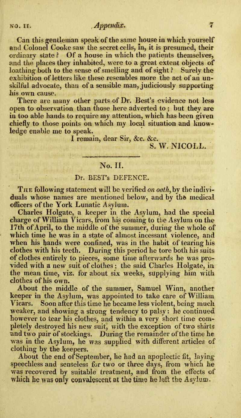 Can this gentleman speak of the same house in which yourself and Colonel Cooke saw the secret cells, in, it is presumed, their ordinary state ? Of a house in which the patients themselves^ and the places they inhabited, were to a great extent objects of loathing both to the sense of smelling and of sight ? Surely the exhibition of letters like these resembles more the act of an un- skilful advocate, than of a sensible man, judiciously supporting his own cause. There are many other parts of Dr. Best's evidence not less open to observation than those here adverted to ; but they are in too able hands to require my attention, which has been given chiefly to those points on which my local situation and know- ledge enable me to speak. I remain, dear Sir, &c. &c. S. W. NICOLL. No. II. i Dr. BEST'S DEFENCE. The following statement will be verified on oalh^hy the indivi- duals whose names are mentioned below, and by thfc medical officers of the York Lunatic Asylum. Charles Holgate, a keeper in the Asylum, had the special charge of William Vicars, from his coming to the Asylum on the 17th of April, to the middle of the summer, during the whole of which time he was in a state of almost incessant violence, and when his hands were confined, was in the habit of tearing his clothes with his teeth. During this period he tore both his suits of clothes entirely to pieces, some time afterwards he was pro- vided with a new suit of clothes; the said Charles Holgate, in the mean time, viz. for about six weeks, supplying him with clothes of his own. About the middle of the summer, Samuel Winn, another keeper in the Asylum, was appointed to take care of William Vicars. Soon after this time he became less violent, being much weaker, and showing a strong tendency to palsy: he continued however to tear his clothes, and within a very short time com- pletely destroyed his new suit, with the exception of two shirts and two pair of stockings. During the remainder of the time he was in the Asylum, he was supplied with different articles of clothing by the keepers. About the end of September, he had an apoplectic fit, laying speechless and senseless for two or three days, from which he was recovered by suitable treatment, and from the effects of which he was only convalescent at the time he left the Asylum,