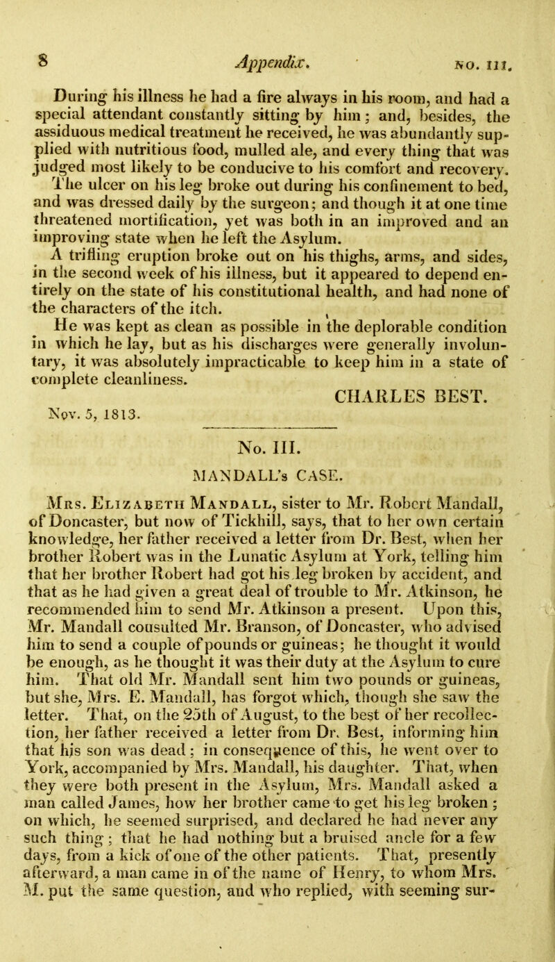 During his illness he had a fire always in his room, and had a special attendant constantly sitting' by him; and, besides, the assiduous medical treatment he received, he was abundantly sup- plied with nutritious food, mulled ale, and every thing that was judged most likely to be conducive to his comfort and recovery. The ulcer on his leg broke out during his confinement to bed, and was dressed daily by the surgeon; and though it at one time threatened mortification, yet was both in an improved and an improving state when he left the Asylum. A trifling eruption broke out on his thighs, arms, and sides, in the second week of his illness, but it appeared to depend en- tirely on the state of his constitutional health, and had none of the characters of the itch. , He was kept as clean as possible in the deplorable condition in which he lay, but as his discharges were generally involun- tary, it was absolutely impracticable to keep him in a state of complete cleanliness. CHARLES BEST. Nov. 5, 1813. No. III. MANDALL's CASE. Mrs. Elizabeth Mandall, sister to Mr. Robert Mandall, of Doncaster, but now of Tickhill, says, that to her own certain knowledge, her father received a letter from Dr. Best, when her brother Robert was in the Lunatic Asylum at York, telling him that her brother Robert had got his leg broken by accident, and that as he had given a great deal of trouble to Mr. Atkinson, he recommended him to send Mr. Atkinson a present. Upon this, Mr. Mandall cousulted Mr. Branson, of Doncaster, who advised him to send a couple of pounds or guineas; he thought it would be enough, as he thought it was their duty at the Asylum to cure him. That old Mr. Mandall sent him two pounds or guineas, but she, Mrs. E. Mandall, has forgot which, though she saw the letter. That, on the 2jth of August, to the best of her recollec- tion, her father received a letter from Dr. Best, informing him that his son was dead; in consequence of this, he went over to York, accompanied by Mrs. Mandall, his daughter. That, when they were both present in the Asylum, Mrs. Mandall asked a man called James, how her brother came to get his leg broken ; on which, he seemed surprised, and declared he had never any such thing ; that he had nothing but a bruised ancle for a few days, from a kick of one of the other patients. That, presently afterward, a man came in of the name of Henry, to whom Mrs.