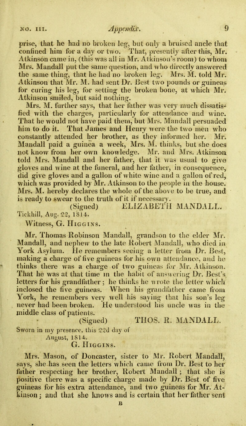 prise, that he had no broken leg', but only a bruised ancle that confined him for a day or two. That, presently alter this, Mr. Atkinson came in, (this was all in Mr. Atkinson's room) to whom Mrs. Mandall put the same question, and who directly answered the same thing-, that he iiad no broken leg*. Mrs. M. told Mr. Atkinson that Mr. M. had sent Dr. Best two pounds or guineas for curing his leg, for setting* the broken bone, at which Mr. Atkinson smiled, but said nothing-. Mrs. M. further says, that her father was very much dissatis- fied with the charges, particularly for attendance and wine. That he would not have paid them, but Mrs. Mandall persuaded him to do it. That James and Henry w ere the two men w ho constantly attended her brother, as they informed her. Mr. Mandall paid a guinea a week, Mrs. M. thinks, but she does not know from her own knowledge. Mr. and Mrs. Atkinson, told Mrs. Mandall and her father, that it was usual to give gloves and wine at the funeral, and her father, in consequence, did give gloves and a gallon of white wine and a gallon of red, which was provided by Mr. Atkinson to the people in the house. Mrs. M. hereby declares the whole of the above to be true, and is ready to swear to the truth of it if necessary. (Signed) ELIZABETH MANDALL. Tickhill, Aug. 22, 1814. Witness, G. Higgins. Mr. Thomas Robinson Mandall, grandson to the elder Mr. Mandall, and nephew to the late Robert Mandall, who died in York Asylum. He remembers seeing a letter from Dr. Best, making a charge of live guineas for his own attendance, and he thinks there was a charge of two guineas for Mr. Atkinson. That he was at that time in the habit of answering Dr. Best's letters for his grandfather ; he thinks he wrote the letter which inclosed the five guineas. When his grandfather came from York, he remembers very Avell his saying that his son's leg never had been broken. He understood his uncle was in the jniddle class of patients. (Signed) THOS. R. MANDALL Sworn in my presence, this 22(1 day of August, 1814: G. Higgins. Mrs. Mason, of Doncaster, sister to Mr. Robert Mandall, says, she has seen the letters which came from Dr. Best to her father respecting her brother, Robert Mandall; that she is positive there was a specific charge made by Dr. Best of five guineas for his extra attendance, and two guineas for Mr. At- kinson ; and that she knows and is certain that her father sent B