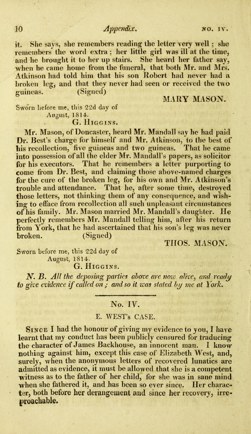 it. She says, she remembers reading the letter very well; she remembers the word extra; her little girl was ill at the time, and he brought it to her up stairs. She heard her father say, when he came home from the funeral, that both Mr. and Mrs. Atkinson had told him that his son Robert had never had a broken leg, and that they never had seen or received the two guineas. (Signed) MARY MASON. Sworn hefore me, this 22d day of August, 1814. G. HlGGINS. Mr. Mason, of Doncaster, heard Mr. Mandall say he had paid Dr. Best's charge for himself and Mr. Atkinson, to the best of his recollection, five guineas and two guineas. That he came into possession of all the elder Mr. Mandall's papers, as solicitor for his executors. That he remembers a letter purporting to come from Dr. Best, and claiming those above-named charges for the cure of the broken leg, for his own and Mr. Atkinson's trouble and attendance. That he, after some time, destroyed those letters, not thinking them of any consequence, and wish- ing to efface from recollection all such unpleasant circumstances of his family. Mr. Mason married Mr. Mandall's daughter. He perfectly remembers Mr. Mandall telling him, after his return from York, that he had ascertained that his son's leg was never broken. (Signed) THOS. MASON. Sworn before me, this 22d day of August, 1814. G. HlGGINS. N. B. All the deposing parties above are now alive, and ready to give evidence if called on ; and so it was stated by me at York. No. IV. E. WEST'S CASE. Since I had the honour of giving my evidence to you, I have learnt that my conduct has been publicly censured for traducing the character of James Backhouse, an innocent man. I know nothing against him, except this case of Elizabeth West, and, surely, when the anonymous letters of recovered lunatics are admitted as evidence, it must be allowed that she is a competent witness as to the father of her child, for she was in sane mind when she fathered it, and has been so ever since. Her charac- ter, both before her derangement and since her recovery, irre- proachable.