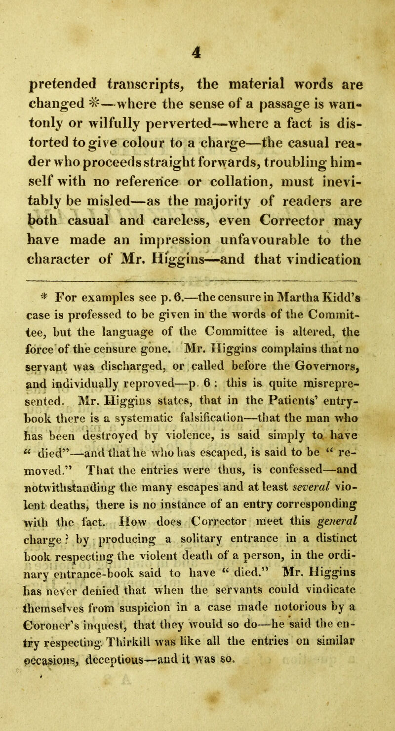 pretended transcripts, the material words are changed #—where the sense of a passage is wan- tonly or wilfully perverted—where a fact is dis- torted to give colour to a charge—the casual rea- der who proceeds straight forwards, troubling him- self with no reference or collation, must inevi- tably be misled—as the majority of readers are both casual and careless, even Corrector may have made an impression unfavourable to the character of Mr. Higgins—and that vindication * For examples see p. 6.—the censure in Martha Kidd's case is professed to be given in the words of the Commit- tee, but the language of the Committee is altered, the force of the censure gone. Mr. Higgins complains that no servant was discharged, or called before the Governors, and individually reproved—p. 6 : this is quite misrepre- sented. Mr. Higgins states, that in the Patients' entry- book there is a systematic falsification—that the man who has been destroyed by violence, is said simply to have  died—and that he who has escaped, is said to be  re- moved. That the entries were thus, is confessed—and notwithstanding the many escapes and at least several vio- lent deaths, there is no instance of an entry corresponding with the fact. How does Corrector meet this general charge ? by producing a solitary entrance in a distinct book respecting the violent death of a person, in the ordi- nary entrance-book said to have  died. Mr. Higgins has never denied that when the servants could vindicate themselves from suspicion in a case made notorious by a Coroner's inquest, that they would so do—he said the en- try respecting, Thirkill was like all the entries on similar occasions, deceptious—and it was so.