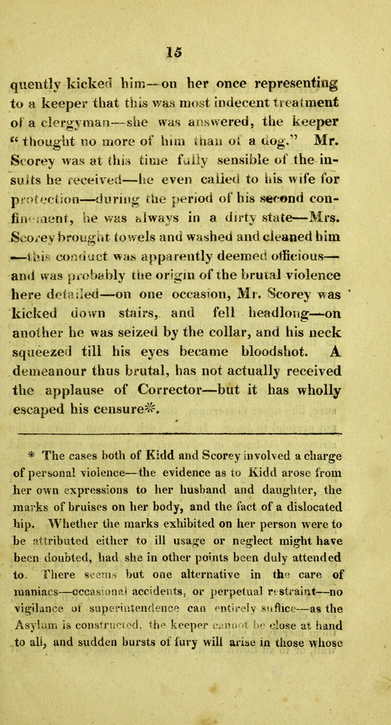 quently kicked him—on her once representing to a keeper that this was most indecent treatment of a clergyman—she was answered, the keeper u thought no more of hnn than oi a dog. Mr. Storey was at this time fully sensible of the in- sults he received—he even called to his wife for protection—during the period of his second con- finement, he was always in a dirty state—Mrs. Scorey brought towels and washed and cleaned him —th.ir, conduct was apparently deemed officious— and was probably the origin of the brutal violence here detailed—on one occasion, Mi. Scorey was * kicked down stairs, and fell headlong—on another he was seized by the collar, and his neck squeezed till his eyes became bloodshot. A demeanour thus brutal, has not actually received the applause of Corrector—but it has wholly escaped his censured. * The cases both of Kidd and Scorey involved a charge of personal violence—the evidence as to Kidd arose from her own expressions to her husband and daughter, the marks of bruises on her body, and the fact of a dislocated hip. Whether the marks exhibited on her person were to be attributed either to ill usage or neglect might have been doubted, had she in other points been duly attended to. There seems but one alternative in the care of maniacs—occasional accidents, or perpetual restraint—no vigilance of superintendence can entirely- suffice—as the Asylum is constructed, the keeper cannot be close at hand to all, and sudden bursts of fury will arise in those whose