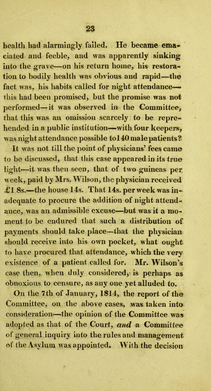 health had alarmingly failed. He became ema- ciated and feeble, and was apparently sinking into the grave—on his return home, his restora- tion to bodily health was obvious and rapid—the fact was, his habits called for night attendance-— this had been promised, but the promise was not performed—it was observed in the Committee, that this was an omission scarcely to be repre- hended in a public institution—with four keepers, was night attendance possible to 140 male patients? It was not till the point of physicians' fees came to be discussed, that this case appeared in its true light—it was then seen, that of two guineas per week, paid by Mrs. Wilson, the physician received £1 8s.—the house 14s. That 14s. per week was in- adequate to procure the addition of night attend- ance, was an admissible excuse—but was it a mo- ment to be endured that such a distribution of payments should take place—that the physician should receive into his own pocket, what ought to have procured that attendance, which the very existence of a patient called for. Mr. Wilson's case then, when duly considered, is perhaps as obnoxious to censure, as any one yet alluded to. On the 7th of January, 1814, the report of the Committee, on the above cases, was taken into consideration'—the opinion of the Committee w as adopted as that of the Court, and a Committee of general inquiry into the rules and management of the Asylum was appointed. With the decision