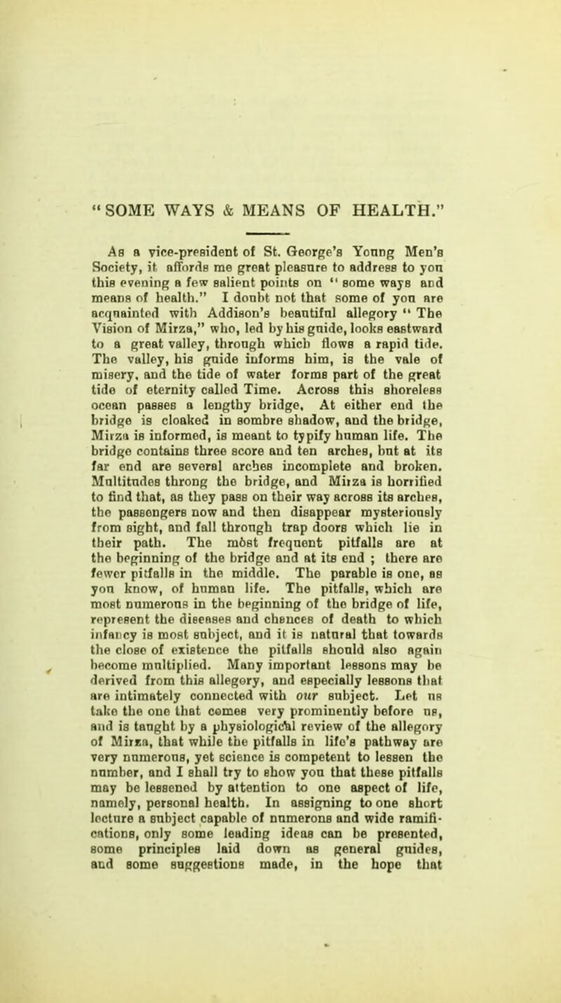 SOME WAYS & MEANS OF HEALTH. As a vice-president of St. George's Yonng Men's Society, it affords me groat pleasure to address to yon this evening a few salient points on some ways and means of health. I donht Dot that some of yon are acquainted with Addison's beantifnl allegory The Vision of Mirza, who, led by his gnide, looks eastward to a great valley, through which flows a rapid tide. The valley, his gnide informs him, is the vale of misery, and the tide of water forms part of the great tide of eternity called Time. Across this shoreless ocean passes a lengthy bridge. At either end the bridge is cloaked in sombre shadow, and the bridge, Mirza is informed, is meant to typify hnman life. The bridge contains three score and ten arches, bnt at its far end are several arches incomplete and broken. Multitudes throng the bridge, and Miiza is horrilied to find that, as they pass on their way across its arches, the passengers now and then disappear mysteriously from sight, and fall through trap doors which lie in their path. The m6st frequent pitfalls are at the beginning of the bridge and at its end ; there are fewer pitfalls in the middle. The parable is one, as yon know, of human life. The pitfalls, which are most numerous in the beginning of the bridge of life, represent the diseases and chences of death to which infancy is most subject, and it is natural that towards the close of existence the pitfalls should also again become multiplied. Many important lessons may be derived from this allegory, and especially lessons that are intimately connected with our subject. Let ns take the one that comes very prominently before ns, and is taught by a physiologic&l review of the allegory of Mirza, that while the pitfalls in life's pathway are very numerous, yet science is competent to lessen the numher, and I shall try to show yon that these pitfalls may be lessened by attention to one aspect of life, namely, personal health. In assigning to one short lecture a subject capable of numerons and wide ramifi- cations, only some leading ideas can be presented, some principles laid down as general guides, and some suggestions made, in the hope that