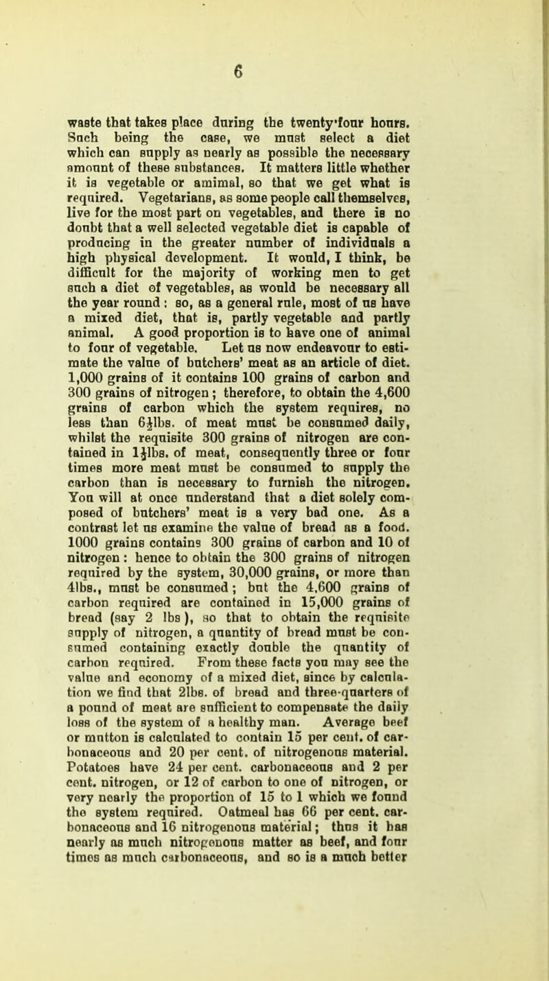 waste that takes place during the twentyfonr honrs. Such being the case, we mnst select a diet which can snpply as nearly as possible the necessary amount of these substances. It matters little whether it is vegetable or amimal, so that we get what is required. Vegetarians, as some people call themselves, live for the most part on vegetables, and there is no donbt that a well selected vegetable diet is capable of producing in the greater number of individuals a high physical development. It would, I think, be difficult for the majority of working men to get such a diet of vegetables, as would be necessary all the year round : so, as a general rule, most of us have a mixed diet, that is, partly vegetable and partly animal. A good proportion is to have one of animal to four of vegetable. Let us now endeavour to esti- mate the value of butchers' meat as an article of diet. 1,000 grains of it contains 100 grains of carbon and 300 grains of nitrogen; therefore, to obtain the 4,600 grains of carbon which the system requires, no less than C.Mbs of meat must be consumed daily, whilst the requisite 300 grains of nitrogen are con- tained in 1 Jibs, of meat, consequently three or four times more meat must be consumed to supply the carbon than is necessary to furnish the nitrogen. You will at once understand that a diet solely com- posed of butchers' meat is a very bad one. As a contrast let us examine the value of bread as a food. 1000 grains contains 300 grains of carbon and 10 of nitrogen : hence to obtain the 300 grains of nitrogen required by the system, 30,000 grains, or more than 41bs., must be consumed; but the 4,600 grains of carbon required are contained in 15,000 grains of bread (say 2 lbs ), no that to obtain the requisite snpply of nitrogen, a quantity of bread must be cou- Eumod containing exactly double the quantity of carbon required. From these facts you may see the value and economy of a mixed diet, since by calcula- tion we find that 2lbs. of bread and three-quarters of a pound of meat are sufficient to compensate the daily loss of the system of a healthy man. Average beef or mntton is calculated to contain 15 per cent, of car- bonaceous and 20 per eent. of nitrogenous material. Potatoes have 24 per cent, carbonaceous and 2 per cent, nitrogen, or 12 of carbon to one of nitrogen, or vory nearly the proportion of 15 to 1 which we found the system required. Oatmeal has 66 per cent, car- bonaceous and 16 nitrogenous material; thus it has nearly as much nitrogenous matter as beef, and four times as much cirbonaceons, and so is a muoh hotter