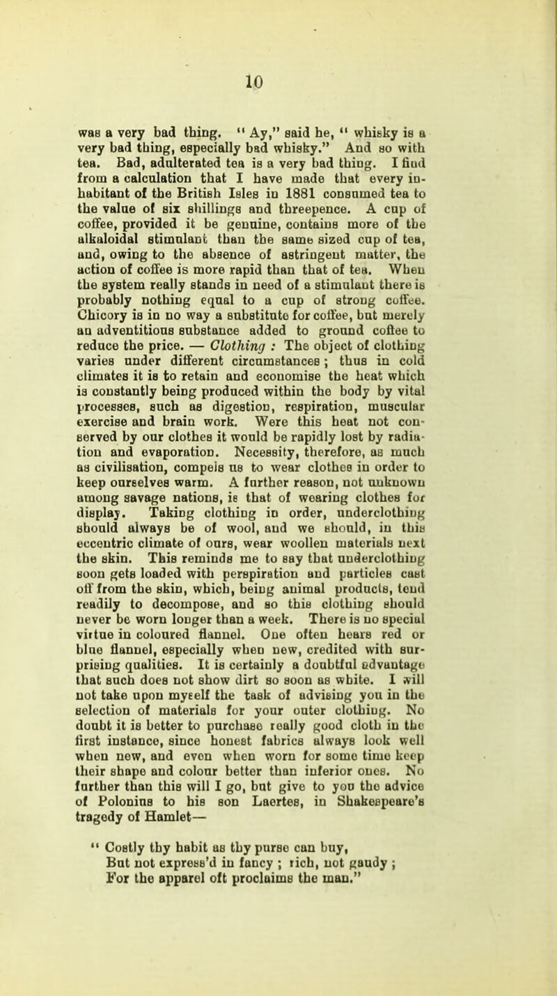 was a very bad thing.  Ay, said he,  whisky is a very bad thing, especially bad whisky. And so with tea. Bad, adulterated tea is a very bad thing. I fiud from a calculation that I have made that every in- habitant of the British Isles in 1881 consnmed tea to the value of six shillings and threepence. A cup of coffee, provided it be genuine, contains more of the alkaloidal stimulant than the same sized cup of tea, und, owing to the absence of astringent matter, the action of coffee is more rapid than that of tea. When the system really stands in need of a stimulant there is probably nothing equal to a cup of strong coffee. Chicory is in no way a substitute for coffee, but merely an adventitious substance added to ground coffee to reduce the price. — Clothing : The object of clothing varies under different circumstances; thus in cold climates it is to retain and economise the heat which is constantly being produced within the body by vital processes, such as digestion, respiration, muscular exercise and brain work. Were this heat not con- served by our clothes it would be rapidly lost by radia- tion and evaporation. Necessity, therefore, as much as civilisation, compels us to wear clothes in order to keep ourselves warm. A further reason, not unknown among savage nations, ie that of wearing clothes for display. Taking clothing in order, underclothing should always be of wool, and we should, in this eccentric climate of ours, wear woollen materials next the skin. This reminds me to say that underclothing soon gets loaded with perspiration and particles cast off from the skin, which, being animal products, loud readily to decompose, and so this clothing should never be worn louger than a week. There is no special virtue in coloured flannel. One often hears red or blue flannel, especially wheu new, credited with sur- prising qualities. It is certainly a doubtful advantage that such does not show dirt so soon as wbite. I will not take upon myself the task of advising you in the selection of materials for your outer clothing. No doubt it is better to purchase really good cloth in the first instance, since honest fabrics always look well when new, and even when worn for some timo keep their shape and colour better than inferior ones. No further than this will I go, but give to you tho advice of Polonius to bis son Laertes, in Shakespeare's tragedy of Hamlet—  Costly thy habit as thy purse can buy, But not express'd in fancy ; rich, not gaudy ; For the apparel oft proclaims the man.