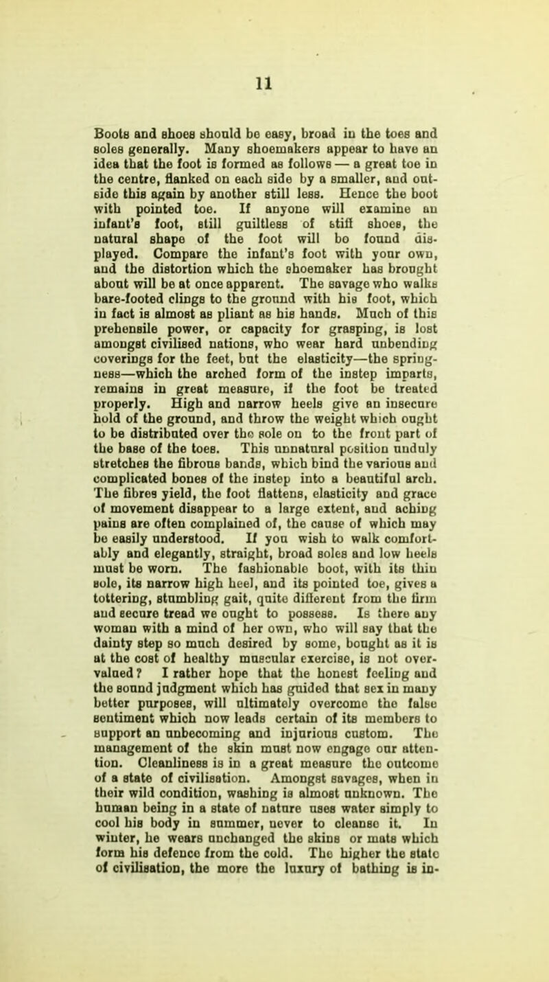 Boots and shoes should bo easy, broad in the toes and soles generally. Many shoemakers appear to have an idea that the foot is formed as follows — a great toe in the centre, flanked on each side by a smaller, and out- side this again by another still less. Hence the boot with pointed toe. If anyone will examine an infant's foot, still guiltless of btifl shoes, the natural shape of the foot will bo found dis- played. Compare the infant's foot with your own, and the distortion which the shoemaker has brought about will be at once apparent. The savage who walks bare-footed clings to the ground with his foot, which iu fact is almost as pliant as bis hands. Much of tbiB prehensile power, or capacity for grasping, is lost amongst civilised nations, who wear hard unbending coverings for the feet, but the elasticity—the spriug- uess—which the arched form of the instep imparts, remains in great measure, if the foot be treated properly. High and narrow heels give an insecure hold of the ground, and throw the weight which ought to be distributed over tho sole on to the front part of the base of the toes. This unnatural position unduly stretcheB the fibrous bands, which bind the various and complicated bones of the instep into a beautiful arch. The fibres yield, the foot flattens, elasticity and grace of movement disappear to a large extent, and aching pains are often complained of, the cause of which may be easily understood. If you wish to walk comfort- ably and elegantly, straight, broad soles and low heels must be worn. The fashionable boot, with its thin sole, its narrow high heel, and its pointed toe, gives a tottering, stumbling gait, quito different from the firm and secure tread we ought to possess. Is there any woman with a mind of her own, who will say that the dainty step so much desired by some, bought as it is at the cost of healthy muscular exercise, is not over- valued ? I rather hope that the honest feeling and tho sound judgment which has guided that sex in many better purposes, will ultimately overcome tho false sentiment which now leads certain of its members to support an unbecoming and injurious custom. The management of the skin must now engage our atten- tion. Cleanliness is in a great measuro the outcome of a stato of civilisation. Amongst savages, when in their wild condition, washing is almost unknown. The human being in a state of nature uses water simply to cool his body in summer, never to cleanso it. In winter, he wears unchanged the skins or mats which form his defence from the cold. Tho higher the state of civilisation, the more the luxury of bathing is in-