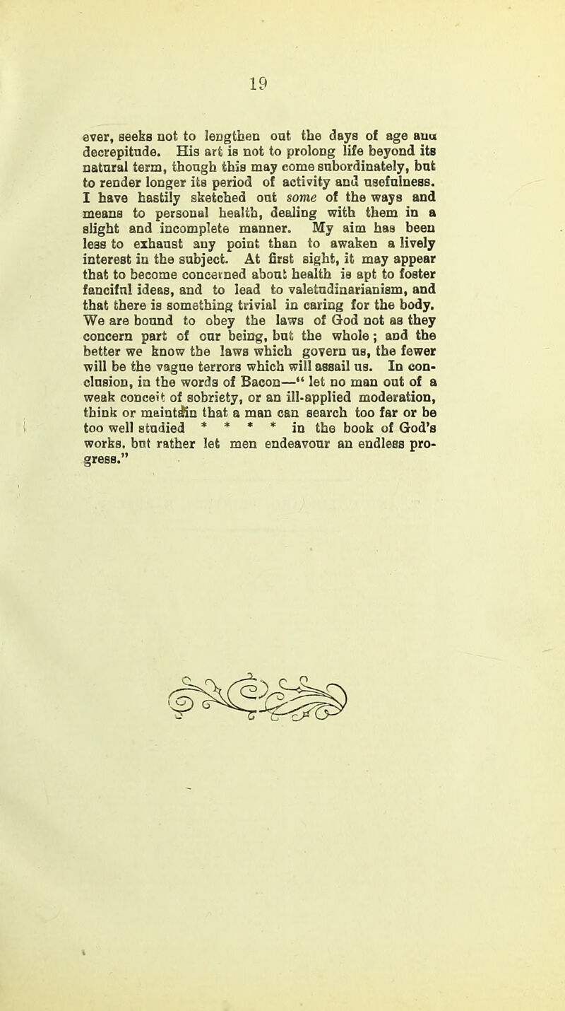 ever, seeks not to lengthen out the days of age auu decrepitude. His art is not to prolong life beyond its natural term, though this may come subordinately, but to render longer its period of activity and usefulness. I have hastily sketched out some of the ways and means to personal health, dealing with them in a slight and incomplete manner. My aim has been less to exhaust any point than to awaken a lively interest in the subject. At first sight, it may appear that to become concerned about health is apt to foster fanciful ideas, and to lead to valetudinarianism, and that there is something trivial in caring for the body. We are bound to obey the laws of God not as they concern part of our being, but the whole; and the better we know the laws which govern us, the fewer will be the vague terrors which will assail us. In con- clusion, in the words of Bacon— let no man out of a weak conceit of sobriety, or an ill-applied moderation, think or maintain that a man can search too far or be too well studied * * * * in the book of God's works, but rather let men endeavour an endless pro- gress.