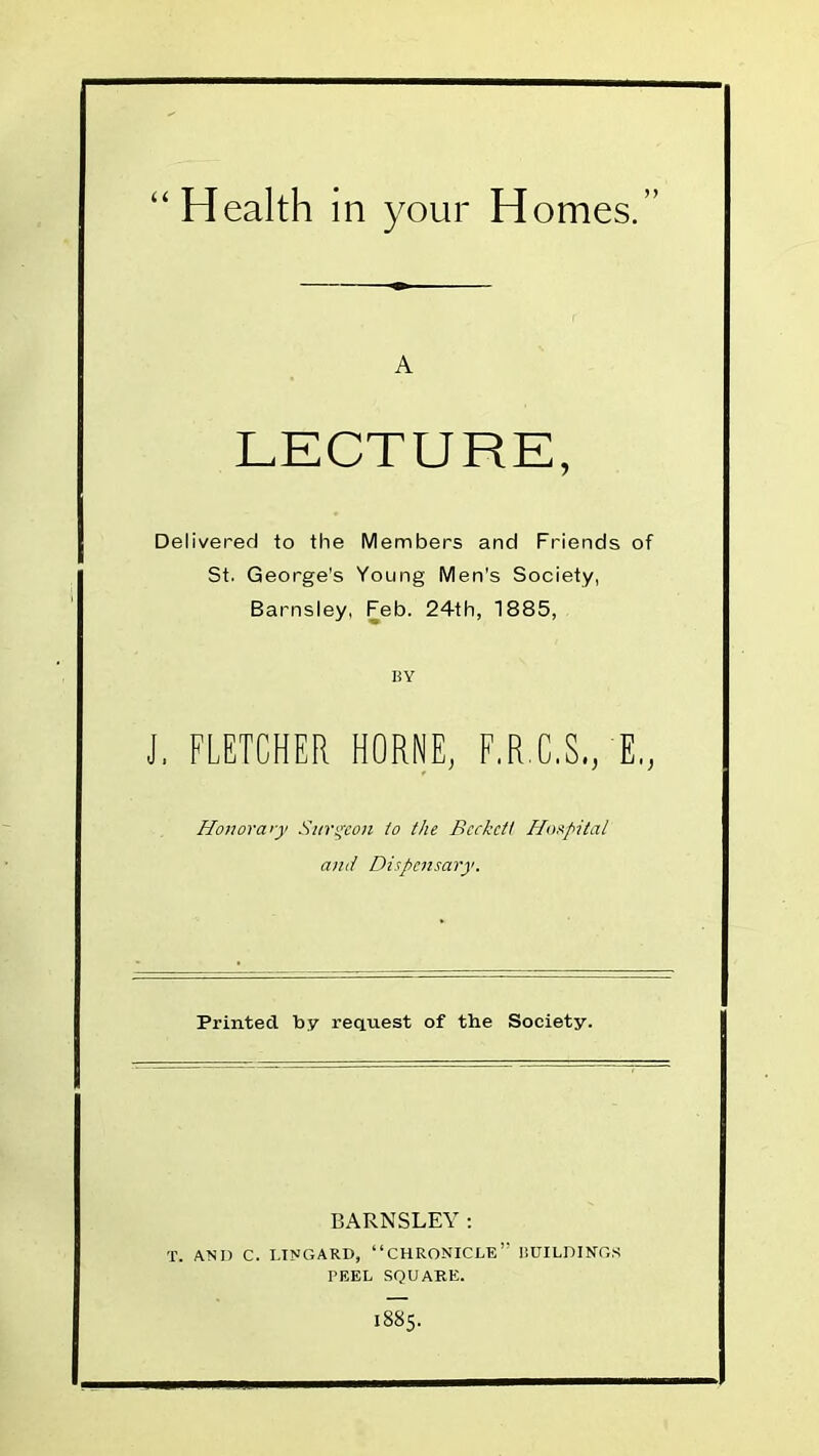 Health in your Homes. A LECTURE, Delivered to the Members and Friends of St. George's Young Men's Society, Barnsley, Feb. 24th, 1885, BY J, FLETCHER HORNE, F.R...C.S., E., Honorary Surgeon to the Bccketi Hospital and Dispensary. Printed by request of the Society. BARNSLEY: T. AN I) C. LINGARD, '' CHRONICLE  BUILDINGS PEEL SQUARE. I885.