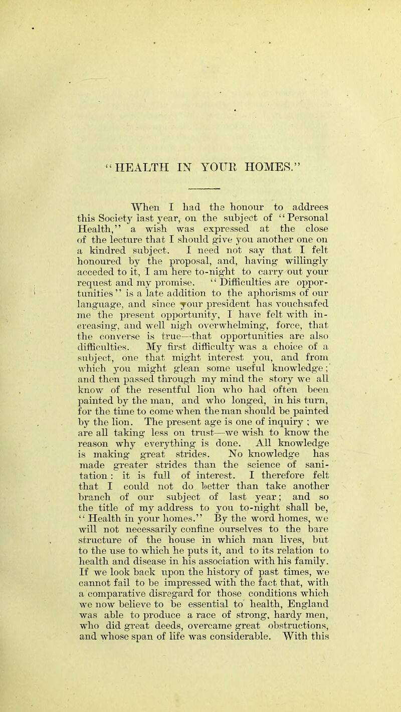 When I had the honour to addrees this Society last year, on the subject of Personal Health, a wish was expressed at the close of the lecture that I should give you another one on a kindred subject. I need not say that I felt honoured by the proposal, and, having willingly acceded to it, I am here to-night to carry out your request and my promise.  Difficulties are oppor- tunities is a late addition to the aphorisms of our language, and since your president has vouchsafed me the present opportunity, I have felt with in - creasing', and well nigh overwhelming', force, that the converse is true—that opportunities are also difficulties. My first difficulty was a choice of a subject, one that might interest you, and from which you might glean some useful knowledge and then passed through my mind the story we all know of the resentful lion who had often been painted by the man, and who longed, in his turn, for the time to come when the man should be painted by the lion. The present age is one of inquiry ; we are all taking less on trust.—we wish to know the reason why everything is done. All knowledge is making great strides. No knowledge has made greater strides than the science of sani- tation : it is full of interest. I therefore felt that I could not do better than take another branch of our subject of last year; and so the title of my address to you to-night shall be,  Health in your homes. By the word homes, we will not necessarily confine ourselves to the bare structure of the house in which man lives, but to the use to which he puts it, and to its relation to health and disease in his association with his family. If we look back upon the history of past times, we cannot fail to be impressed with the fact that, with a comparative disregard for those conditions which we now believe to be essential to health, England was able to produce a race of strong, hardy men, who did great deeds, overcame great obstructions, and whose span of life was considerable. With this