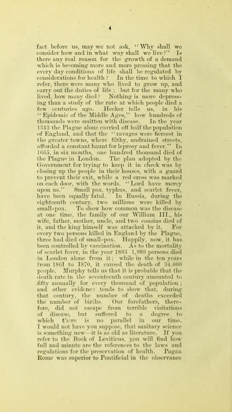 fact before us, may we not ask, '1 Why shall we consider how and in what way shall we live': Is there any real reason for the growth of a demand which is becoming more and more pressing that the every day conditions of life shall be regrilated by considerations for health r In the time to which I refer, there were many who lived to grow np, and carry out the duties of life ; but for the many who lived, how many died ? Nothing'is more depress- ing- than a study of the rate at which people died a few centuries ago. Hecker tells us. in his  Epidemic of the Middle Ages, how hundreds of thousands were smitten with disease. In the year 1343 the Plague alone curried oft half the population of England, and that the ravages were fiercest in the greater towns, where filthy, tindrained streets, aft< irded a constant haunt for leprosy and fever. In 106.), in six months, one hundred thousand died of the Plague in London. The plan adopted by the Government, for trying to keep it in check was by closing- up the people in their houses, with a guard to prevent their exit, while a red cross was marked on each door, with the words, Lord have mercy upon us. Small pox, typhus, and scarlet fever, have been equally fatal. In Russia, during the eighteenth century, two millions were killed by small-pox. To show how common was the disease at one time, the family of our William III., his wife, father, mother, uncle, and two cousins died of it. and the king himself was attacked by it. For every two persons killed in England by the Plague, three had died of small-pox. Happily, now, it has been controlled by vaccination. As to the mortality of scarlet fever, in the year 1883 1,989 persons died in London alone from it: while in the ten years from 1SGI to 1870, it caused the death of 34.000 people. Murphy tells us that it is probable that the death rate in (he seventeenth century amounted to fifty annually for every thousand of population; and other evidence tends to show that, during that century, the number of deaths exceeded the number of births. Our forefathers, there- fore, did not escape from terrible visitations of disease, but Buffered to a degree to which there is no parallel in our time. I would not have you suppose, that sanitary science is something new—it is as old as literature. If you refer to the Book of Leviticus, you will find how full and minute are the references to the laws and regulations for the preservation of health. Pagan Home was superior to Pontificial in the observance