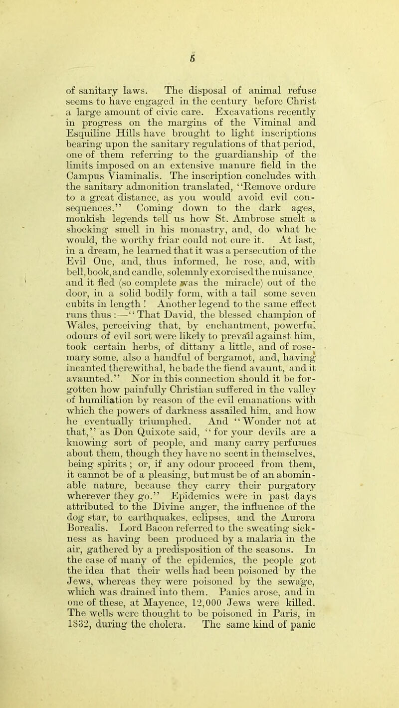 6 of sanitary laws. The disposal of animal refuse seems to have eng'ag'ed in the century before Christ a larg'e amount of civic care. Excavations recently in progress on the margins of the Viminal and Esquiline Hills have brought to light inscriptions bearing' upon the sanitary regulations of that period, one of them referring' to the guardianship of the limits imposed on an extensive manure field in the Campus Viaminalis. The inscription concludes with the sanitary admonition translated, Remove ordure to a great distance, as you would avoid evil con- sequences. Coming' down to the dark ag'es, monkish leg'ends tell us how St. Ambrose smelt a shocking smell in his monastry, and, do what he would, the worthy friar could not cure it. At last, in a dream, he learned that it was a persecution of the Evil One, and, thus informed, he rose, and, with bell, book, and candle, solemnly exorcised the nuisaneei and it fled (so complete *vas the miracle) out of the door, in a solid bodily form, with a tail some seven cubits in length ! Another legend to the same effect runs thus : — That David, the blessed champion of Wales, perceiving that, by enchantment, powerful odours of evil sort were likely to prevail against him, took certain herbs, of dittany a little, and of rose- mary some, also a handful of bergamot, and, having incanted therewithal, he bade the fiend avaunt, and it a vaunted. Nor in this coimection should it be for- gotten how painfully Christian suffered in the valley of humiliation by reason of the evil emanations with which the powers of darkness assailed him, and how he eventually triumphed. And Wonder not at that, as Don Quixote said,  for your devils are a knowing' sort of people, and many carry perfumes about them, though they have no scent in themselves, being spirits ; or, if any odour proceed from them, it cannot be of a pleasing, but must be of an abomin- able nature, because they carry their purgatory wherever they go. Epidemics were in past days attributed to the Divine anger, the influence of the dog' star, to earthquakes, eclipses, and the Aurora Borealis. Lord Bacon referred to the sweating' sick- ness as having- been produced by a malaria in the air, gathered by a predisposition of the seasons. In the case of many of the epidemics, the people g'ot the idea that their wells had been poisoned by the Jews, whereas they were poisoned by the sewage, which was drained into them. Panics arose, and in one of these, at Mayence, l'J,000 Jews were killed. The wells were thought to be poisoned in Paris, in IS'62, during the cholera. The same kind of panic