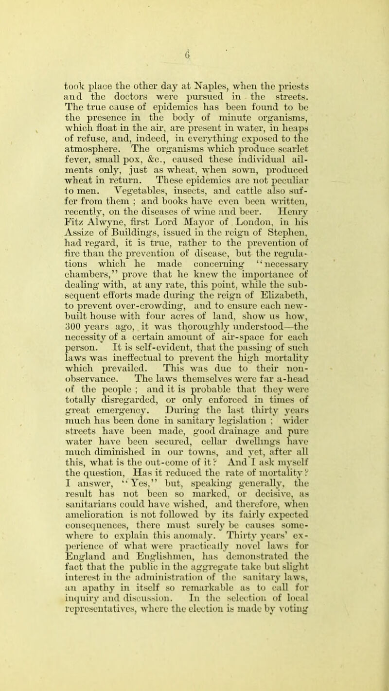 took place the other day at Naples, when the priests and the doctors were pursued in the streets. The true cause of epidemics has been found to be the presence in the body of minute organisms, which float in the air, are present in water, in heaps of refuse, and, indeed, in everything exposed to the atmosphere. The organisms which produce scarlet fever, small pox, &c, caused these individual ail- ments only, just as wheat, when sown, produced wheat in return. These epidemics are not peculiar 1o men. Vegetables, insects, and cattle also suf- fer from them : and books have even been written, recently, on the diseases of wine and beer. Henry Eitz Alwyne, first Lord Mayor of London, in bis Assize of Buildings, issued in the reign of Stephen, had regard, it is true, rather to the prevention of fire than the prevention of disease, but the regula- tions which he made concerning' necessary chambers, prove that he knew the importance of dealing with, at any rate, this point, while the sub- secpient efforts made during the reign of Elizabeth, to prevent over-crowding, and to ensiu'e each new- built house with four acres of land, show us how, :500 years ago, it was thoroughly understood—the necessity of a certain amount of air-space for each person. It is self-evident, that the passing of such laws was ineffectual to prevent the high mortality which prevailed. This was due to their non- observance. The laws themselves were far a-hcad of the people ; and it is probable that they were totally disregarded, or only enforced in times of great emergency. During the hist thirty years much has been done in sanitary legislation ; wider streets have been made, good drainage and pure water have been secured, cellar dwellings have much diminished in our towns, and yet, after all this, what, is the out-come of it': And I ask myself the question, Has it reduced the rate of mortality: I answer, Yes, but, speaking generally, the result has not been so marked, or decisive, as sanitarians could have wished, and therefore, whin amelioration is not followed by its fairly expected consequences, there must surely be causes some- where to explain this anomaly. Thirty years' ex- perience of what were practically novel laws for England and Englishmen, has demonstrated the fact that the public in the aggregate take but slight interest in the administration of the sanitary law-, an apathy in itself so remarkable as to call for inquiry and discussion. In the selection of local representatives, where the election is made by voting