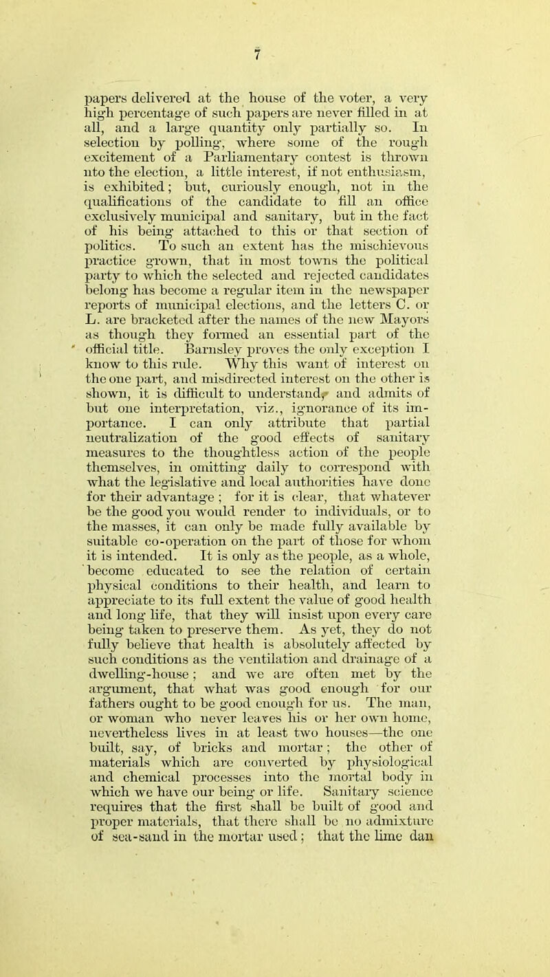papers deliverer! at the house of the voter, a very high percentage of such papers are never filled in at all, and a large quantity only partially so. In selection by polling, where some of the rough excitement of a Parliamentary contest is thrown nto the election, a little interest, if not enthusiasm, is exhibited; but, curiously enough, not in the qualifications of the candidate to fill an office exclusively municipal and sanitary, but in the fact of his being attached to this or that section of politics. To such an extent has the mischievous practice grown, that in most towns the political party to which the selected and rejected candidates belong has become a regular item in the newspaper reports of municipal elections, and the letters C. or L. are bracketed after the names of the new Mayors as though they formed an essential part of the official title. Barnsley proves the only exception I know to this ride. Why this want of interest on the one part, and misdirected interest on the other is shown, it is difficult to understand^ and admits of but one interpretation, viz., ignorance of its im- portance. I can only attribute that partial neutralization of the good effects of sanitary measures to the thoughtless action of the people themselves, in omitting daily to correspond with what the legislative and local authorities have done for their advantage ; for it is clear, that whatever be the good you would render to individuals, or to the masses, it can only be made fully available by suitable co-operation on the part of those for whom it is intended. It is only as the people, as a whole, become educated to see the relation of certain physical conditions to their health, and learn to appreciate to its full extent the value of good health and long life, that they will insist upon every care being taken to preserve them. As yet, they do not fully believe that health is absolutely affected by such conditions as the ventilation and drainage of a dwelling-house; and we are often met by the argument, that what was good enough for our fathers ought to be good enough for us. The man, or woman who never leaves his or her own home, nevertheless lives in at least two houses—the one built, say, of bricks and mortar; the other of materials which are converted by physiological and chemical processes into the mortal body in which we have our being or life. Sanitary science requires that the first shall bo built of good and proper materials, that there shall be no admixture of sea-sand in the mortar used ; that the lime dan