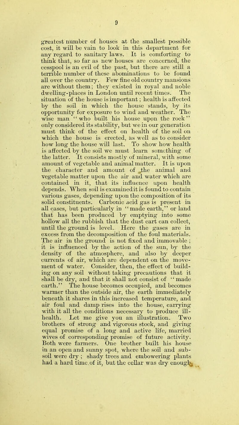 greatest number of houses at the smallest possible cost, it will be vain to look in this department for any regard to sanitary laws. It is comforting to think that, so far as new houses are concerned, the cesspool is an evil of the past, but there are still a terrible number of these abominations to be found all over the country. Few fine old country mansions are without them; they existed in royal and noble dwelling-places in London until recent times. The situation of the house is important; health is affected by the soil in which the house stands, by its opportunity for exposure to wind and weather. The wise man '' who built his house upon the rock'' only considered its stability, but we in our generation must think of the effect on health of the soil on which the house is erected, as well as to consider how long the house will last. To show how health is affected by the soil we must learn something of the latter. It consists mostly of mineral, with some amount of vegetable and animal matter. It is upon the character and amount of „the animal and vegetable matter upon the air and water which are contained in it, that its influence upon health depends. When soil is examinedit is found to contain various gases, depending upon the composition of its solid constituents. Carbonic acid gas is present in all cases, but particularly in '' made earth,'' or land that has been produced by emptying into some hollow all the rubbish that the dust cart can collect, until the ground is level. Here the gases are in excess from the decomposition of the fold materials. The air in the ground is not fixed and immovable ; it is influenced by the action of the sun, by the density of the atmosphere, and also by deeper currents of air, which are dependent on the move- ment of water. Consider, then, the effect of build- ing on any soil without taking- precautions that it shall be dry, and that it shall not consist of  made earth. The house becomes occupied, and becomes warmer than the outside air, the earth immediately beneath it shares in this increased temperature, and air foul and damp rises into the house, carrying- with it all the conditions necessary to produce ill- health. Let me give you an illustration. Two brothers of strong and vigorous stock, and giving equal jyromise of a long and active life, married wives of corresponding- promise of future activity. Both were farmers. One brother built his house in an open and sunny spot, where the soil and sub- soil were dry ; shady trees and embowering plants had a hard time, of it, but the cellar was dry enough^