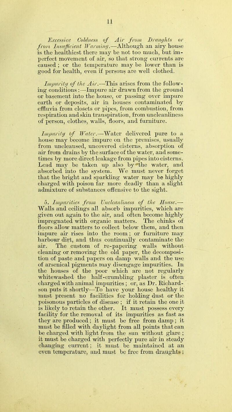 Excessive Coldness of Air from Dvmghts or from insufficient Warming.—Although an airy house is the healthiest there may be not too much, but im- perfect movement of air, so that strong currents are caused ; or the temperature may be lower than is good for health, even if persons are well clothed. Impurity of the Air.—This arises from the follow- ing conditions :—Impure air drawn from the ground or basement into the house, or passing' over impure earth or deposits, air in houses contaminated by effluvia from closets or pipes, from combustion, from respiration and skin transpiration^ from uncleanliness of person, clothes, walls, floors, and furniture. Impurity of Water.—Water delivered pure to a house may become impure on the premises, usually from uncleansed, uncovered cisterns, absorption of air from drains by the surface of the water, and some- times by more direct leakage from pipes into cisterns. Lea d may be taken up also by the water, and absorbed into the system. We must never forget that the bright and sparkling water may be highly charged with poison far more deadly than a slight admixture of substances offensive to the sight. 5. Imparities from Uncleanliness of the House.— Walls and ceilings all absorb impurities, which are given out again to the air, and often become highly impregnated with organic matters. The chinks of floors allow matters to collect below them, and then impure air rises into the room; or furniture may harbour dirt, and thus continually contaminate the air. The custom of re-papering walls without cleaning or removing the old paper, the decomposi- tion of paste and papers on damp walls and the use of arsenical pigments may disengage impurities. In the houses of the poor which are not regularly whitewashed the half-crumbling plaster is often charged with animal impurities ; or, as Dr. Richard- son puts it shortly—To have your house healthy it must present no facilities for holding dust or the poisonous particles of disease ; if it retain the one it is likely to retain the other. It must possess every facility for the removal of its impurities as fast as they arc produced ; it must be free from damp ; it must be filled with daylight from all points that can be charged with lig-ht from the sun without glare ; it must be charged with perfectly pure air in steady changing current; it must be maintained at an even temperature, and must be free from draughts ;