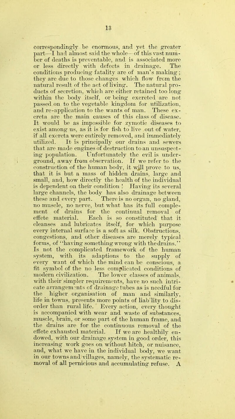 correspondingly be enormous, and yet the greater part—I had almost said the whole—of this vast num- ber of deaths is preventable, and is associated more or less directly with defects in drainage. The conditions producing fatality are of man's making-; they are due to those changes which flow from the natural result of the act of living. The natural pro- ducts of secretion, which are either retained too long' within the body itself, or being excreted are not passed .on to the vegetable kingdom for utilization, and re-application to the wants of man. These ex- creta are the main causes of this class of disease. It would be as impossible for zymotic diseases to exist among- us, as it is for fish to live out of water, if all excreta were entirely removed, and immediately utilized. It is principally our drains and sewers that are made engines of destruction to an unsuspect- ing population. Unfortunately the evil is under- ground, away from observation. If we refer to the construction of the human body, it wjj.1 prove to us, that it is but a mass of hidden drains, larg-e and small, and, how directly the health of the individual is dependent on their condition ! Having- its several large channels, the body has also drainage between these and every part. There is no organ, no gland, no muscle, no nerve, but what has its full comple- ment of drains for the continual r*emoval of effete material. Each is so constituted that it cleanses and lubricates itself, for which purpose every internal surface is a soft as silk. Obstructions, congestions, and other diseases are merely typical forms, of having- something wrong- with thedrains. Is not the complicated framework of the human system, with its adaptions to the supply of every want of which the mind can be conscious, a fit symbol of the no less complicated conditions of modern civilization. The lower classes of animals, with their simpler requirements, have no such intri- cate arrangements of drainage tubes as is needful for the higher organisation of man and similarly, life in towns, presents more points of liability to dis- order than rural life. Every action, every thought is accompanied with wear and waste of substances, muscle, brain, or some part of the human frame, and the drains are for the continuous removal of the effete exhausted material. If we are healthily en- dowed, with our drainage system in good order, this increasing work goes on without hitch, or nuisance, and, what we have in the individual body, we want in our towns and villages, namely, the systematic re- moval of all pernicious and accumulating refuse. A