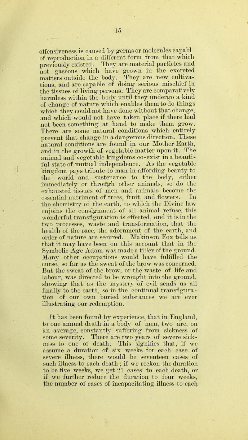 offensiveness is caused by germs or molecules capabl of reproduction in a different form from that which previously existed. They are material particles and not gaseous which have grown in the excreted matters outside the body. They are new cultiva- tions, and are capable of doing serious mischief iu the tissues of living persons. They are comparatively harmless within the body until they undergo a kind of change of nature which enables them to do things which they could not have done without that change, and which would not have taken place if there had not been something at hand to make them grow. There are some natural conditions which entirely prevent that change in a dangerous direction. These natural conditions are found in our Mother Earth, and in the growth of vegetable matter upon it. The animal and vegetable kingdoms co-exist in a beauti- ful state of mutual independence. As the vegetable kingdom pays tribute to man in affording beauty to the world and sustenance to the body, cither immediately or throiTgh other animals, so do the exhausted tissues of men and animals become the essential nutriment of trees, fruit, and flowers. In the chemistry of the earth, to which the Divine law enjoins the consignment of all animal refuse, this wonderful transfiguration is effected, mid it is in the two processes, waste and transformation, that the health of the race, the adornment of the earth, and order of nature are secured. Makinson Fox tells us that it may have been on this account that in the Symbolic Age Adam was made a tiller of the ground. Many other occupations would have fulfilled the curse, so far as the sweat of the brow was concerned. But the sweat of the brow, or the waste of life and labour, was directed to be wrought into the ground, .showing that as the mystery of evil sends its all finally to the earth, so in the continual transfigura- tion of our own buried substances we are ever illustrating our redemption. It has been found by experience, that in England, to one annual death in a body of men, two are, on an average, constantly suffering from sickness of some severity. There are two years of severe sick- ness to one of death. This signifies that, if we assume a duration of six weeks for each case of severe illness, there would be seventeen cases of such illness to each death ; if we reckon the duration to be five weeks, we get 21 cases to each death, or if we further reduce the duration to four weeks, the number of cases of incapacitating illness to each