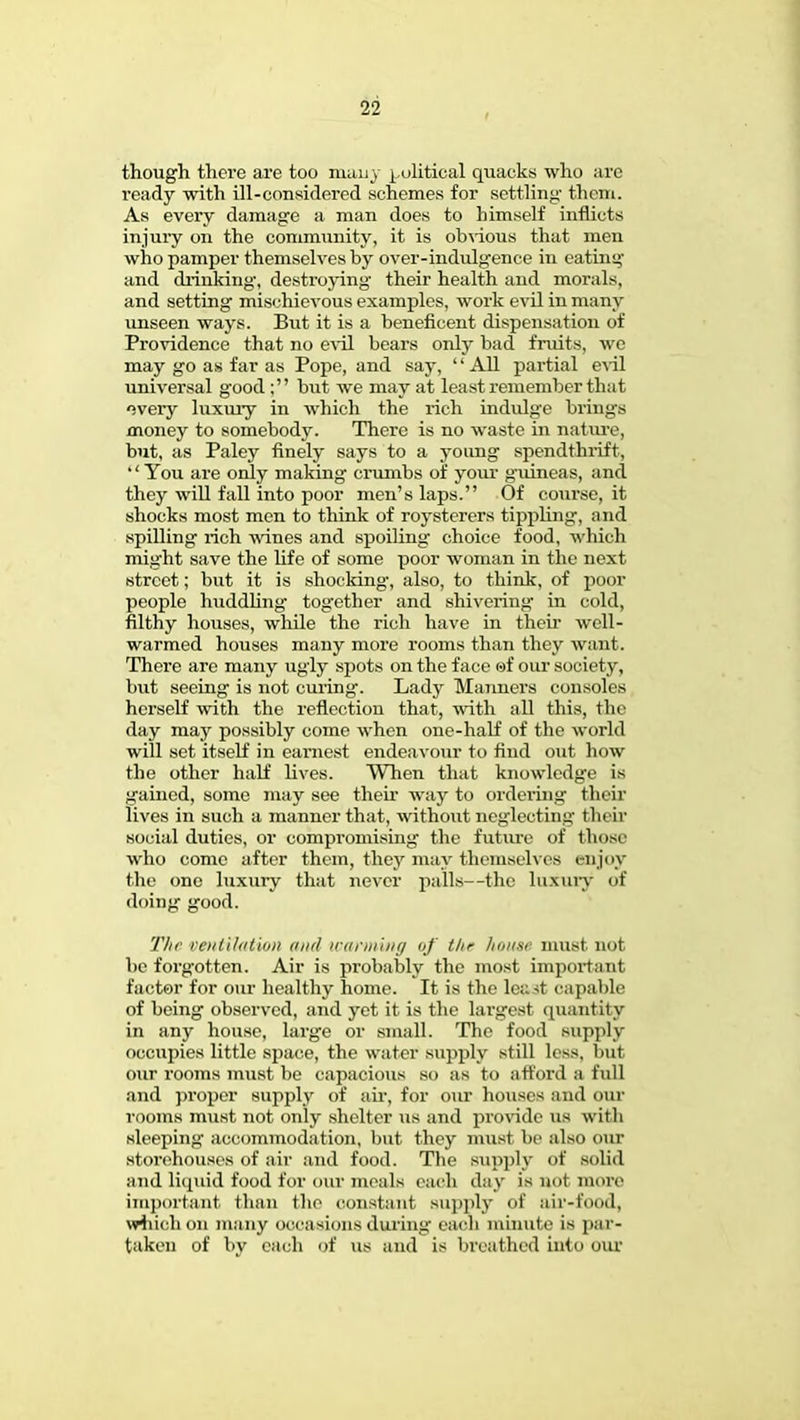 though there are too many political quacks who arc ready with ill-considered schemes for settling them. As every damage a man does to himself inflicts injury on the community, it is obvious that men who pamper themselves by over-indulgence in eating and drinking, destroying their health and morals, and setting mischievous examples, work evil in many unseen ways. But it is a beneficent dispensation of Providence that no evil bears only bad fruits, we may go as far as Pope, and say, All partial evil universal g'ood; but we may at least remember that overy luxury in which the rich indulge brings money to somebody. There is no waste in nature, but, as Paley finely says to a young spendthrift, You are only making crumbs of your gaiineas, and they will fall into poor men's laps. Of course, it shocks most men to think of roysterers tipphng, and spilling rich wines and spoiling choice food, which might save the life of some poor woman in the next street; but it is shocking', also, to think, of poor people huddling together and shivering in cold, filthy houses, while the rich have in their well- warmed houses many more rooms than they want. There are many ugly spots on the face of our society, but seeing is not curing. Lady Manners consoles herself with the reflection that, with all this, the day may possibly come when one-half of the world will set itself in earnest endeavour to find out how the other half lives. When that knowledge is gained, some may see their way to ordering their lives in such a manner that, without neglecting their social duties, or compromising the future of those who come after them, they may themselves enjoy the one luxury that never palls—the luxury of doing good. Tlir ventilation and warming of t/ir house must not be forgotten. Air is probably the most important factor for our healthy home. It is the lci:<t capable of being observed, and yet it is the largest quantity in any house, large or small. The food supply occupies little space, the water supply still less, but our rooms must be capacious so as to a fiord a lull and proper supply of air, for our houses and our rooms must not only shelter lis and provide us with sleeping- accommodation, but they must be also our storehouses of air and food. The supply of solid ;ind liquid food for our meals each day is not more important than the constant supply of air-food, which on many occasions during each minute is par- taken of by each of us and is breathed into our