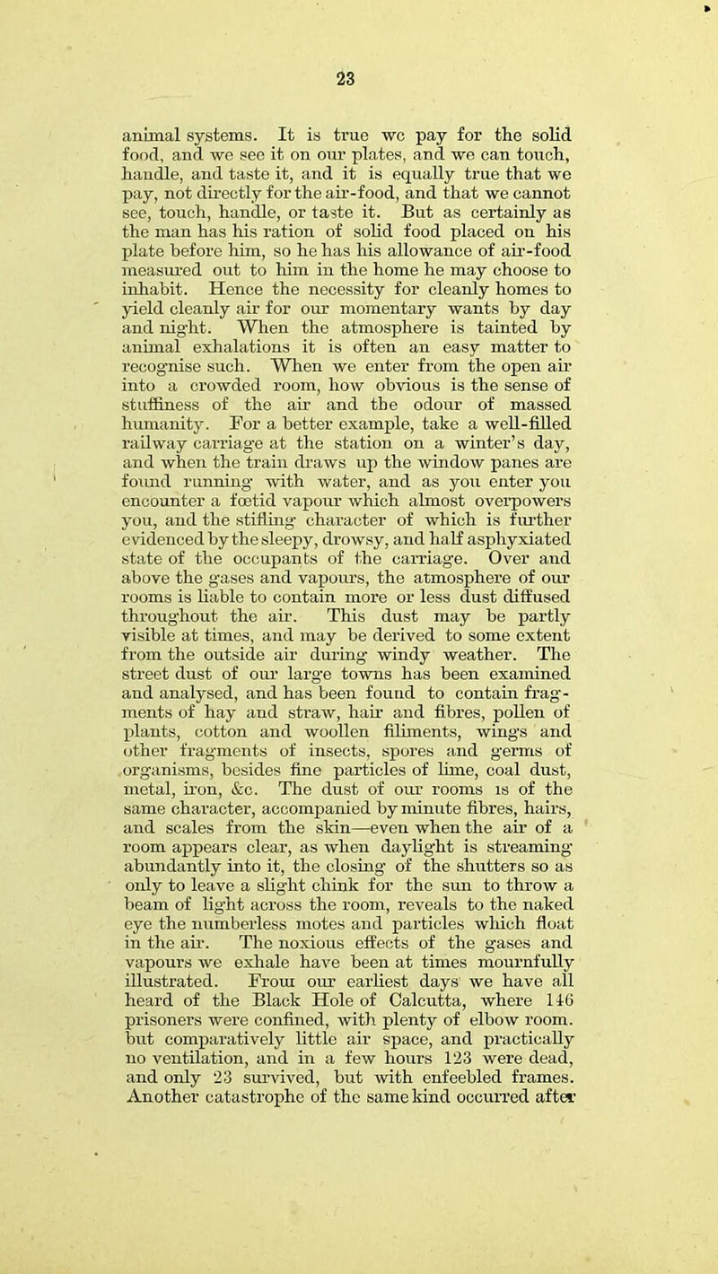 animal systems. It is true wc pay for the solid food, and we see it on our plates, and we can touch, handle, and taste it, and it is equally true that we pay, not directly for the air-food, and that we cannot see, touch, handle, or taste it. But as certainly as the man has his ration of solid food placed on his plate before him, so he has his allowance of air-food measured out to him in the home he may choose to inhabit. Hence the necessity for cleanly homes to yield cleanly air for our momentary wants by day and night. When the atmosphere is tainted by animal exhalations it is often an easy matter to recognise such. When we enter from the open air into a crowded room, how obvious is the sense of stuffiness of the air and the odour of massed humanity. For a better example, take a well-filled railway carriage at the station on a winter's day, and when the train draws up the window panes are found running with water, and as you enter you encounter a foetid vapour which almost overpowers you, and the stifling- character of which is further evidenced by the sleepy, drowsy, and half asphyxiated state of the occupants of the carriage. Over and above the g'ases and vapours, the atmosphere of our rooms is liable to contain more or less dust diffused throughout the air. This dust may be partly visible at times, and may be derived to some extent from the outside air during windy weather. The street dust of our larg'e towns has been examined and analysed, and has been found to contain frag- ments of hay and straw, hah and fibres, pollen of plants, cotton and woollen Aliments, wing's and other fragments of insects, spores and germs of organisms, besides fine particles of lime, coal dust, metal, iron, &c. The dust of our rooms is of the same character, accompanied by minute fibres, hairs, and scales from the skin—even when the air of a room appears clear, as when daylight is streaming abundantly into it, the closing of the shutters so as only to leave a slight chink for the sun to throw a beam of light across the room, reveals to the naked eye the numberless motes and particles winch float in the air. The noxious effects of the gases and vapours we exhale have been at times mournfully illustrated. From our earliest days we have all heard of the Black Hole of Calcutta, where 146 prisoners were confined, with plenty of elbow room, but comparatively little air space, and practically no ventilation, and in a few hours 123 were dead, and only 23 survived, but with enfeebled frames. Another catastrophe of the same kind occurred after