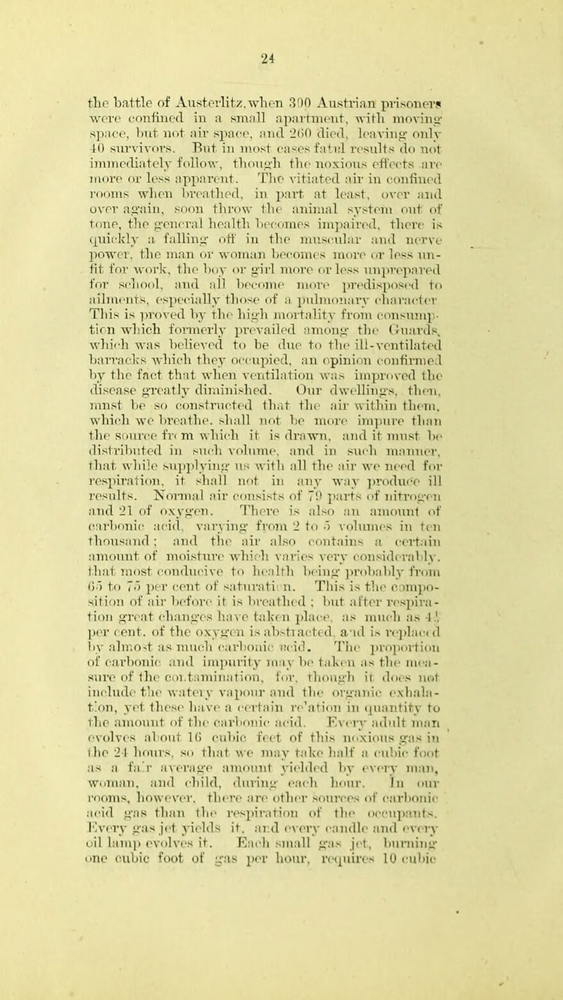 the battle of Austcrlit/.when 30p Austrian prisoners were confined in a small apartment, with moving space, but not air space, and 260 died, leaving only to survivors. But in must cases fate! results do not immediately follow, though the noxious effects are more or less apparent. The vitiated air in confined rooms when breathed, in part at least, over and over again, soon throw the animal system out of tone, the general health becomes impaired, there is quickly a. falling off in the muscular and nerve power, the man or woman becomes more or less un- fit for work, the boy or girl more or less unprepared for school, and become more predisposed to ailments, especially those of a pulmonary character This is proved by the high mortality from consump' tim which formerly prevailed among the Guards, which was believed to be due to the ill-ventilated barracks which they occupied, an opinion continue.1 by the fact that when ventilation was improved the disease greatly diminished. Our dwellings, then, must be so constructed that the air within them, which we breathe, shall not he more impure than the source fn m which it is drawn, and it must be distributed in such volume, and in such manner, that while supplying US with all the air we need for respiration, it shall not in any way produce ill results. Normal air consists of 7!' parts of nitrogen and 21 of oxygen. There is also an amount of carbonic acid, varying from. 2 to 5 volumes in tm thousand : ami tile air also contains a certain amount of moisture which varies very considerably, (hat most conducive to health being probably from 65 to ','> per cent of saturati n. This is the c impo- sition of air before it is breathed ; but after respira- tion great changes have taken place, as much as l.1, per cent, of the oxygen is abstracted, aid is replaci d by almost as much carbonic acid. The proportion of carbonic and impurity nun be taken as the mea- sure of the contamination, for. though it does not include the watery vapour and the organic exhala- tion, yet these have a certain re'ation in quantity to the amount of the carbonic acid. Every adult man evolves about 16 cubic feet of this noxious gas in the 24 hours, so that we may take half a cubic foot as a fa r average amount yielded by every man, Woman, and child, during each hour. In our rooms, however, there are other sources of carbonic acid giiB than the respiration of the occupants, l ivery gas jet yields it. and every candle and eV( ry oil lamp evolves it. Each small gas jet, burning one cubic foot of gas per hour, requires 10 cubic