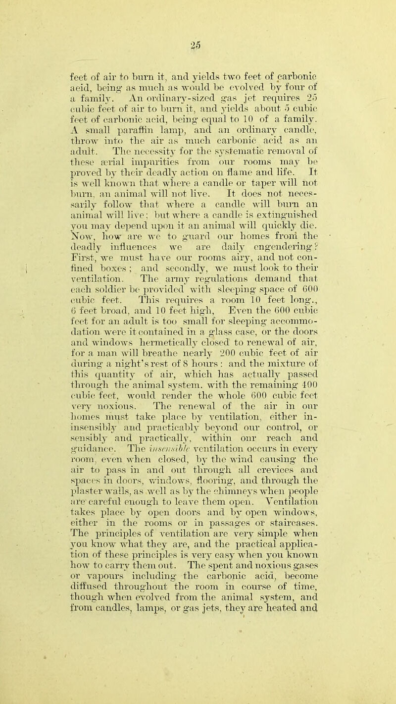 feet of air to burn it, and yields two feet of earbonio aeid, being as much as would be evolved by four of a family. An ordinary-sized gas jet requires 25 cubic feet of air to burn it, and yields about 5 cubic feet of carbonic acid, being equal to 10 of a family. A small paraffin lamp, and an ordinary candle, throw into the air as much carbonic acid as an adult. The necessity for the systematic removal of these serial impurities from our rooms may be proved by their deadly action on flame and life. It is well known that where a candle or taper will hot burn, an animal will not live. It does not neces- sarily follow that where a candle will bum an animal will live: but where a candle is extinguished you may depend upon it an animal will quickly die. Now, how are we to guard our homes from the deadly influences we are daily engendering ? First, we must have our rooms airy, and not con- fined boxes ; and secondly, we must look to their ventilation. The army regulations demand that each soldier be provided with sleeping space of 600 cubic feet. This requires a room 10 feet long., 6 feet broad, and 10 feet high, Even the 000 cubic feet for an adult is too small for sleeping accommo- dation were it contained in a g'lass case, or the doors and windows hermetically closed to renewal of air, for a man will breathe nearly 200 cubic feet of air during a night's rest of 8 hours : and the mixture of this quantity of air, which has actually passed through the animal system, with the remaining- -100 cubic feet, would render the whole 600 cubic feet very noxious. The renewal of the air in our Inmies must take place by ventilation, either in- iusensibly and practicably beyond our control, or sensibly and practically, within our reach and guidance. The insensible ventilation occurs in every room, even when closed, by the wind causing' the air to pass in and out through all crevices and spaces in doors, windows, flooring, and through the plaster walls, as well as by the chimneys when people are careful enough to leave them open. Ventilation takes place hj open doors and by open windows, either in the rooms or in passages or staircases. The principles of ventilation are very simple when you know what they are, and the practical applica- tion of these principles is very easy when you known how to carry them out. The spent and noxious gases or vapours including the carbonic acid, become diffused throughout the room in course of time, though when evolved from the animal system, and from candles, lamps, or gas jets, they are heated and