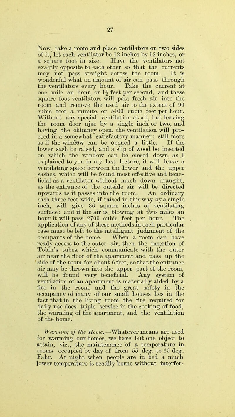 Now, take a room and place ventilators on two sides of it, let each ventilator be 12 inches by 12 inches, or a square foot in size. Have the ventilators not exactly opposite to each other so that the currents may not pass straight across the room. It is wonderful what an amount of ah- can pass through the ventilators every hour. Take the current at one mile an hour, or 1| feet per second, and these square foot ventilators will pass fresh air into the room and remove the used air to the extent of 90 cubic feet a minute, or 5400 cubic feet per hour. Without any special ventilation at all, but leaving the room door ajar by a singie inch or two, and having the chimney open, the ventilation will pro- ceed in a somewhat satisfactory manner; still more so if the window can be opened a little. If the lower sash be raised, and a slip of wood be inserted on which the window can be closed down, as ,1 explained to you in my last lecture, it will leave a ventilating- space between the lower and the upper sashes, which will be found most effective and bene- ficial as a ventilator without much down draught, as the entrance of the outside air will be directed upwards as it passes into the room. An ordinary sash three feet wide, if raised in this way by a single inch, will give 36 square inches of ventilating surface; and if the air is blowing at tVo miles an hour it will pass 2700 cubic feet per hour. The application of any of these methods in each particular case must be left to the intelligent judgment of the occupants of the home. When a room can have ready access to the outer air, then the insertion of Tobin's tubes, which communicate with the outer air near the floor ©f the apartment and pass up the ' side of the room for about 6 feet, so that the entrance air may be thrown into the upper part of the room, will be found very beneficial. Any system of ventilation of an apartment is materially aided by a fire in the room, and the great safety in the occupancy of many of our small houses lies in the fact that in the living- room the fire required for daily use does triple service in the cooking of food, the warming of the apartment, and the ventilation of the home. Warming of the Rome.—Whatever means are used for warming our homes, we have but one object to attain, viz., the maintenance of a temperature in rooms occupied by day of from 55 deg. to 65 deg. Pahr. At night when people are in bed a much lower temperature is readily borne without interfer-