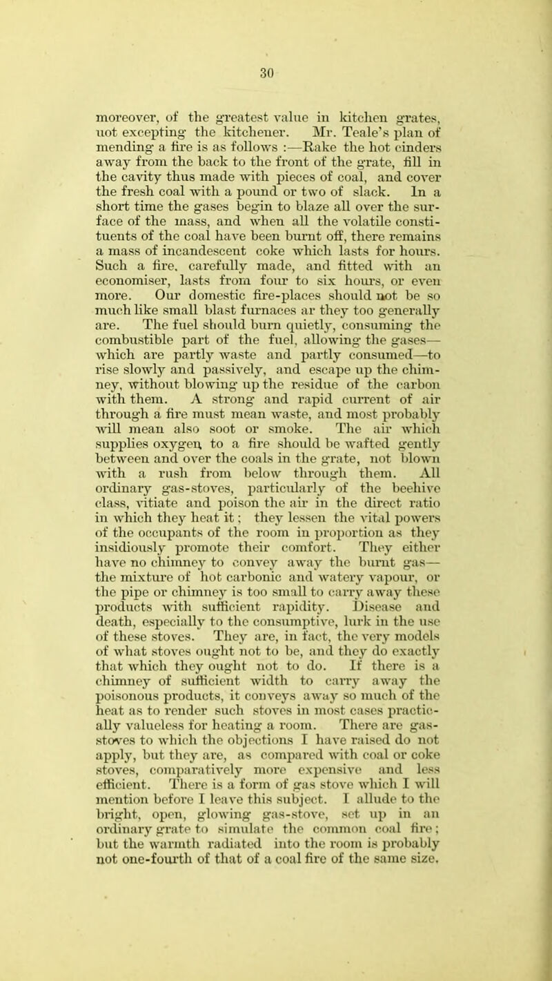 moreover, of the greatest value in kitchen grates, not excepting' the kitchener. Mr. Teale's plan of mending a tire is as follows :—Rake the hot cinders away from the back to the front of the grate, till in the cavity thus made with pieces of coal, and cover the fresh coal with a pound or two of slack. In a short time the gases begin to blaze all over the sur- face of the mass, and when all the volatile consti- tuents of the coal have been burnt off, there remains a mass of incandescent coke which lasts for hours. Such a fire, carefully made, and fitted with an economiser, lasts from four to six hours, or even more. Our domestic fire-places should not be so much like small blast furnaces ar they too generally are. The fuel should burn quietly, consuming the combustible part of the fuel, allowing' the gases— which are partly waste and partly consumed—to rise slowty and passively, and escape up the chim- ney, without blowing up the residue of the carbon with them. A strong and rapid current of ail throug'h a fire must mean waste, and most probably will mean also soot or smoke. The air which supplies oxygen to a fire shoidd be wafted gently between and over the coals in the grate, not blown with a rush from below through them. All ordinary gas-stoves, particularly of the beehive class, vitiate and poison the air in the direct ratio in which they heat it: they lessen the vital powers of the occupants of the room in proportion as they insidiously promote their comfort. They either have no chimney to convey away the burnt gas— the mixture of hot carbonic and watery vapour, or the pipe or chimney is too small to cany away these products with sufficient rapidity. Disease and death, especially to the consumptive, lurk in the use of these stoves. They are, in fact, the very models of what stoves ought not to be, and they do exactly that which they ought not to do. If there is a chimney of sufficient width to carry away the poisonous products, it conveys away so much of the heat as to render such stoves in most cases practic- ally valueless for heating a room. There are gas- stoves to which the objections I have raised do not apply, but they are, as compared with coal or coke stoves, comparatively more expensive and less efficient. There is a form of <ras stove which I will mention before I leave this subject. I allude to the bright, open, glowing gas-stove, set up in an ordinary grate to simulate the common coal lire; but the warmth radiated into the room is probably not one-fourth of that of a coal fire of the same size.