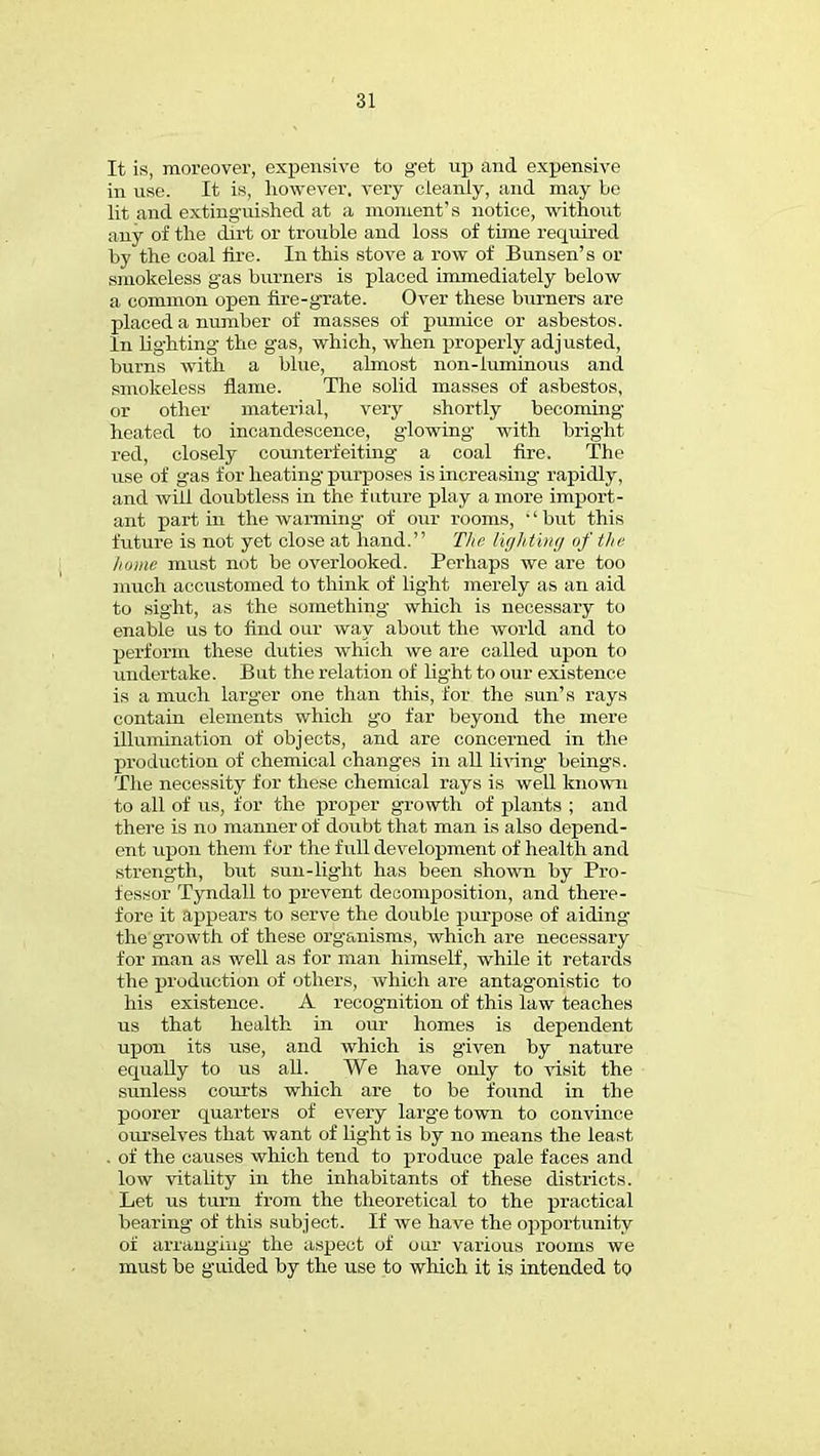 It is, moreover, expensive to get up and expensive in use. It is, however, very cleanly, and may be lit and extinguished at a moment's notice, without any of the dirt or trouble and loss of time required by the coal fire. In this stove a row of Bunsen's or smokeless gas burners is placed immediately below a common open fire-grate. Over these burners are placed a number of masses of pumice or asbestos. In lighting the gas, which, when properly adjusted, burns with a blue, almost non-luminous and smokeless flame. The solid masses of asbestos, or other material, very shortly becoming heated to incandescence, glowing with bright red, closely counterfeiting a coal fire. The use of gas for heating purposes is increasing rapidly, and will doubtless in the future play a more import- ant part in the warming of our rooms, ''but this future is not yet close at hand. The lighting of the home must not be overlooked. Perhaps we are too much accustomed to think of light merely as an aid to sight, as the something which is necessary to enable us to find our way about the world and to perforin these duties which we are called upon to undertake. But the relation of light to our existence is a much larger one than this, for the sun's rays contain elements which go far beyond the mere illumination of objects, and are concerned in the production of chemical changes in all living beings. The necessity for these chemical rays is well known to all of us, for the proper growth of plants ; and there is no manner of doubt that man is also depend- ent upon them for the full development of health and strength, but sun-light has been shown by Pro- fessor Tyndall to prevent decomposition, and there- fore it appears to serve the double purpose of aiding the growth of these org'anisms, which are necessary for man as well as for man himself, while it retards the production of others, which are antagonistic to his existence. A recognition of this law teaches us that health in our homes is dependent upon its use, and which is given by nature equally to us all. We have only to visit the sunless courts which are to be found in the poorer quarters of every larg-e town to convince ourselves that want of light is by no means the least . of the causes which tend to produce pale faces and low vitality in the inhabitants of these districts. Let us turn from the theoretical to the practical bearing of this subject. If we have the opportunity of arranging the aspect of our various rooms we must be guided by the use to which it is intended to