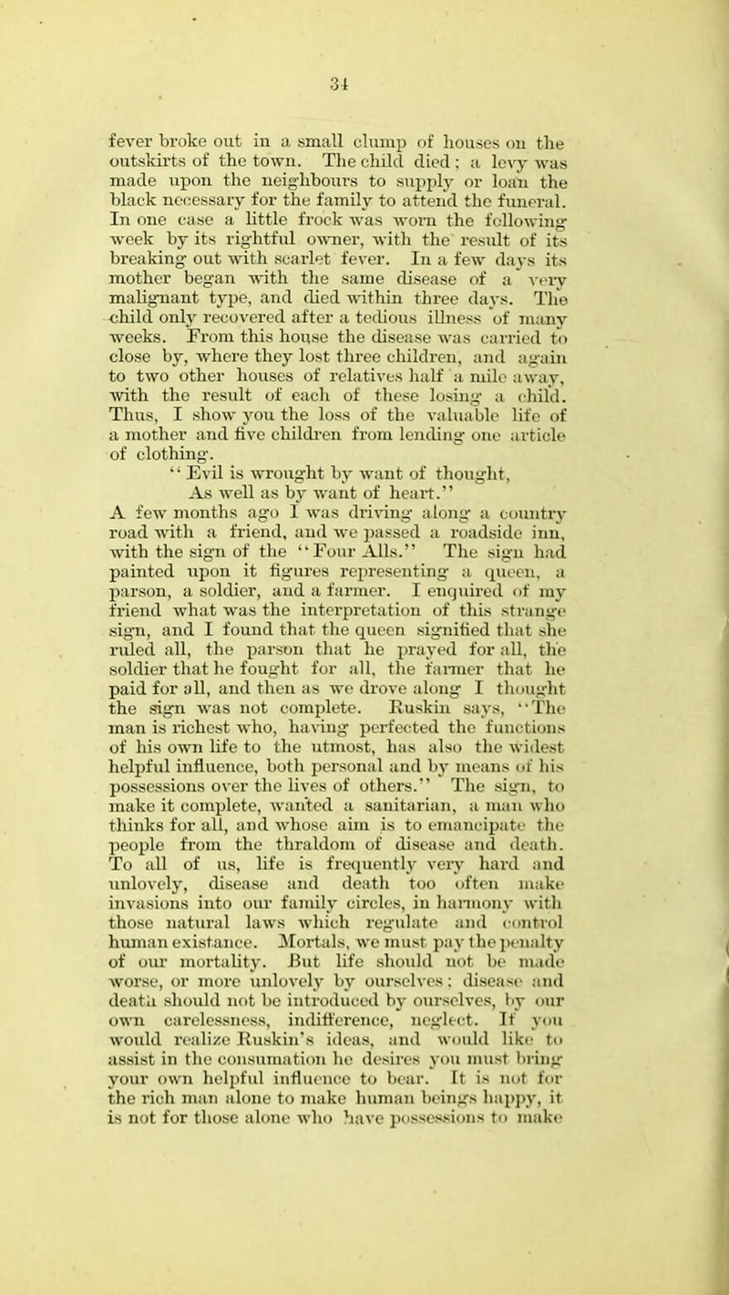 31 fever broke out in a small clump of houses oh the outskirts of the town. The child died : a levy was made upon the neighbours to supply or loan the black necessary for the family to attend the funeral. In one case a little frock was worn the following week by its rightful owner, with the result of its breaking out with scarlet fever. In a few days its mother began with the same disease of a very malignant type, and died within three days. The child only recovered after a tedious illness of many weeks. From this house the disease was carried to close by, where they lost three children, and again to two other houses of relatives half a mile away, ■with the result of each of these losing a, child. Thus, I show you the loss of the valuable life of a mother and five children from lending one article of clothing. Evil is wrought by want of thought. As well as by want of heart. A few months ago I was driving along a country road with a friend, and we passed a roadside inn, with the sign of the Four Alls. The sign had painted upon it figures representing a queen, a parson, a soldier, and a farmer. I enquired of my friend what was the interpretation of this strange sign, and I found that the queen signified that she ruled all, the parson that he prayed for all, the soldier that he fought for all, the fanner that he paid for all, and then as we drove along I thought the sign was not complete. Ruskin says, •'The man is richest who, having perfected the functions of his own life to the utmost, has also the widest helpful influence, both personal and by means of his possessions over the lives of others.' The sign, to make it complete, wanted a sanitarian, a mun who thinks for all, and whose aim is to emancipate tin- people from the thraldom of disease and death. To all of us, life is frequently very hard and unlovely, disease and death too often make invasions into our family circles, in harmony with those natural laws which regulate and control human existance. Mortals, we must pay the penalty of our mortality. -But life should not be made worse, or more unlovely by ourselves: disease and death should not be introduced by ourselves, by our own carelessness, indifference, neglect. If you would realize Ruskin's ideas, and would like t«« assist in the eonsumation he desires you must bring your own helpful influence to bear. It is not ba- the rich man alone to make human beings happy, it. is not for those alone who have possessions to make