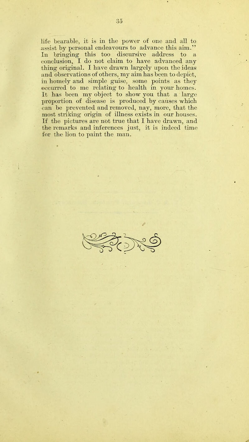 life bearable, it is in the power of one and all to assist by personal endeavours to advance this aim. In bringing this too discursive address to a conclusion, I do not claim to have advanced any- thing original. I have drawn largely upon the ideas and observations of others, my aim has been to depict, in homely and simple guise, some points as they occurred to me relating- to health in your homes. It has been my object to show you that a large proportion of disease is produced by causes which can be prevented and removed, nay, more, that the most striking origin of illness exists in our houses. If the pictures are not true that I have drawn, and the remarks and inferences just, it is indeed time for the lion to paint the man.