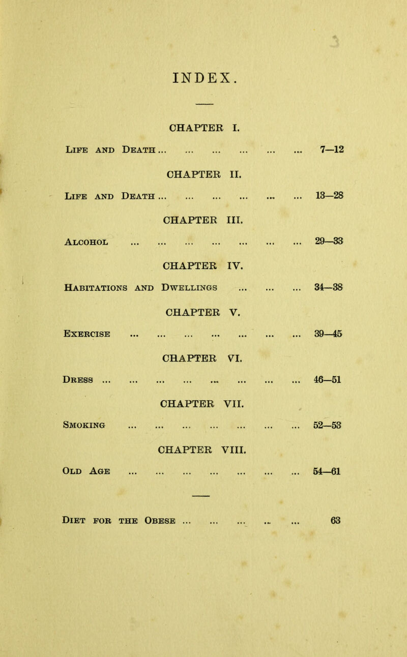 INDEX. CHAPTER I. Life and Death 7—12 CHAPTER II. Life and Death ... ... 13—28 CHAPTER III. Alcohol 29—33 CHAPTER IV. Habitations and Dwellings ... 34—38 CHAPTER V. Exercise 39—45 CHAPTER VI. Dress 46—51 CHAPTER VII. Smoking 52—53 CHAPTER VIII. Old Age 54—61 Diet for the Obese 63