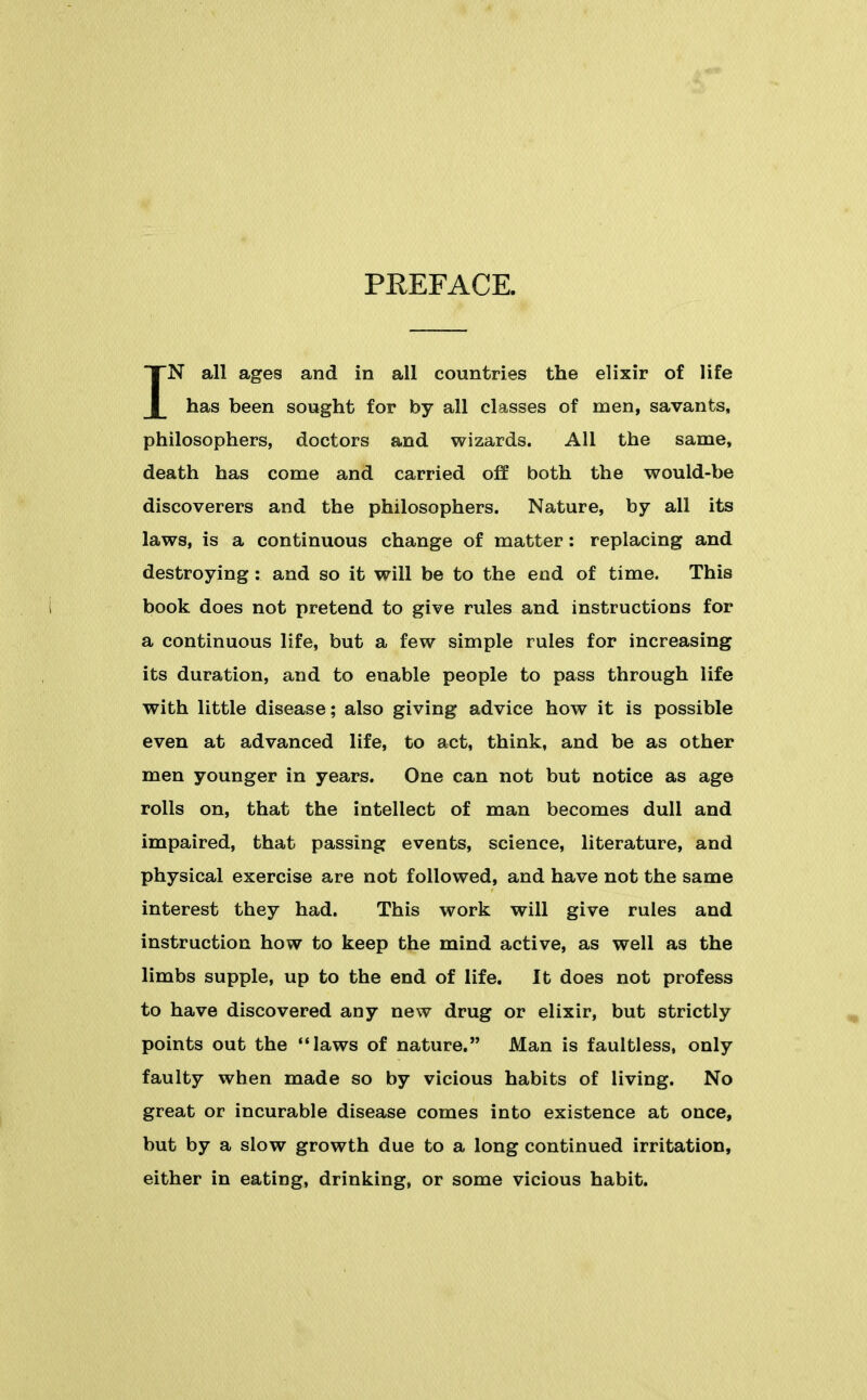 PREFACE. IN all ages and in all countries the elixir of life has been sought for by all classes of men, savants, philosophers, doctors and wizards. All the same, death has come and carried off both the would-be discoverers and the philosophers. Nature, by all its laws, is a continuous change of matter: replacing and destroying : and so it will be to the end of time. This i book does not pretend to give rules and instructions for a continuous life, but a few simple rules for increasing its duration, and to enable people to pass through life with little disease; also giving advice how it is possible even at advanced life, to act, think, and be as other men younger in years. One can not but notice as age rolls on, that the intellect of man becomes dull and impaired, that passing events, science, literature, and physical exercise are not followed, and have not the same interest they had. This work will give rules and instruction how to keep the mind active, as well as the limbs supple, up to the end of life. It does not profess to have discovered any new drug or elixir, but strictly points out the laws of nature. Man is faultless, only faulty when made so by vicious habits of living. No great or incurable disease comes into existence at once, but by a slow growth due to a long continued irritation, either in eating, drinking, or some vicious habit.