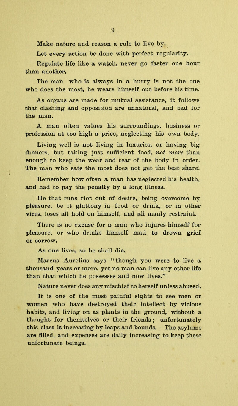 Make nature and reason a rule to live by. Let every action be done with perfect regularity. Regulate life like a watch, never go faster one hour than another. The man who is always in a hurry is not the one who does the most, he wears himself out before his time. As organs are made for mutual assistance, it follows that clashing and opposition are unnatural, and bad for the man. A man often values his surroundings, business or profession at too high a price, neglecting his own body. Living well is not living in luxuries, or having big dinners, but taking just sufficient food, not more than enough to keep the wear and tear of the body in order. The man who eats the most does not get the best share. Remember how often a man has neglected his health, and had to pay the penalty by a long illness. He that runs riot out of desire, being overcome by pleasure, be it gluttony in food or drink, or in other vices, loses all hold on himself, and all manly restraint. There is no excuse for a man who injures himself for pleasure, or who drinks himself mad to drown grief or sorrow. As one lives, so he shall die. Marcus Aurelius says though you were to live a thousand years or more, yet no man can live any other life than that which he possesses and now lives. Nature never does any mischief to herself unless abused. It is one of the most painful sights to see men or women who have destroyed their intellect by vicious habits, and living on as plants in the ground, without a thought for themselves or their friends; unfortunately this class is increasing by leaps and bounds. The asylums are filled, and expenses are daily increasing to keep these unfortunate beings.