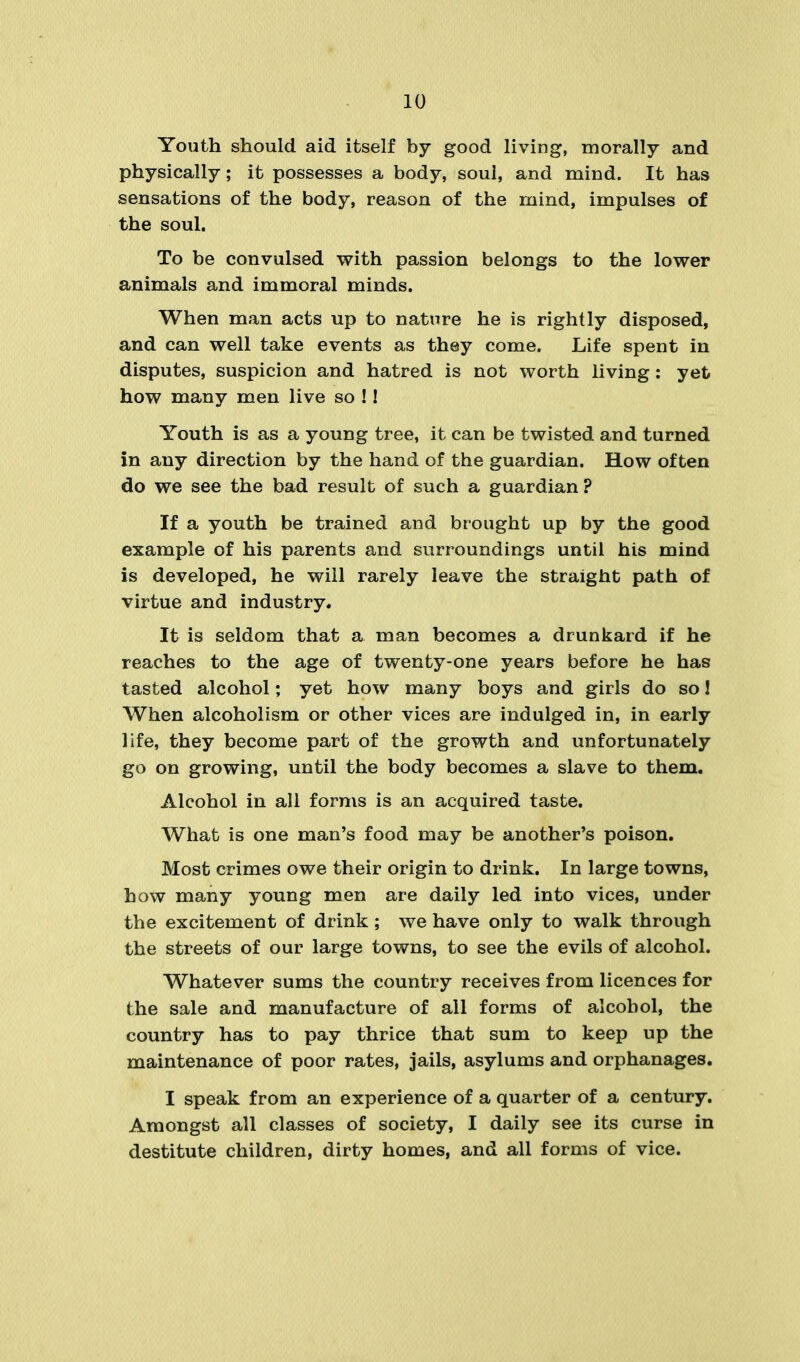 Youth should aid itself by good living, morally and physically; it possesses a body, soul, and mind. It has sensations of the body, reason of the mind, impulses of the soul. To be convulsed with passion belongs to the lower animals and immoral minds. When man acts up to nature he is rightly disposed, and can well take events as they come. Life spent in disputes, suspicion and hatred is not worth living: yet how many men live so ! 1 Youth is as a young tree, it can be twisted and turned in any direction by the hand of the guardian. How often do we see the bad result of such a guardian? If a youth be trained and brought up by the good example of his parents and surroundings until his mind is developed, he will rarely leave the straight path of virtue and industry. It is seldom that a man becomes a drunkard if he reaches to the age of twenty-one years before he has tasted alcohol; yet how many boys and girls do so! When alcoholism or other vices are indulged in, in early life, they become part of the growth and unfortunately go on growing, until the body becomes a slave to them. Alcohol in all forms is an acquired taste. What is one man's food may be another's poison. Most crimes owe their origin to drink. In large towns, how many young men are daily led into vices, under the excitement of drink ; we have only to walk through the streets of our large towns, to see the evils of alcohol. Whatever sums the country receives from licences for the sale and manufacture of all forms of alcohol, the country has to pay thrice that sum to keep up the maintenance of poor rates, jails, asylums and orphanages. I speak from an experience of a quarter of a century. Amongst all classes of society, I daily see its curse in destitute children, dirty homes, and all forms of vice.