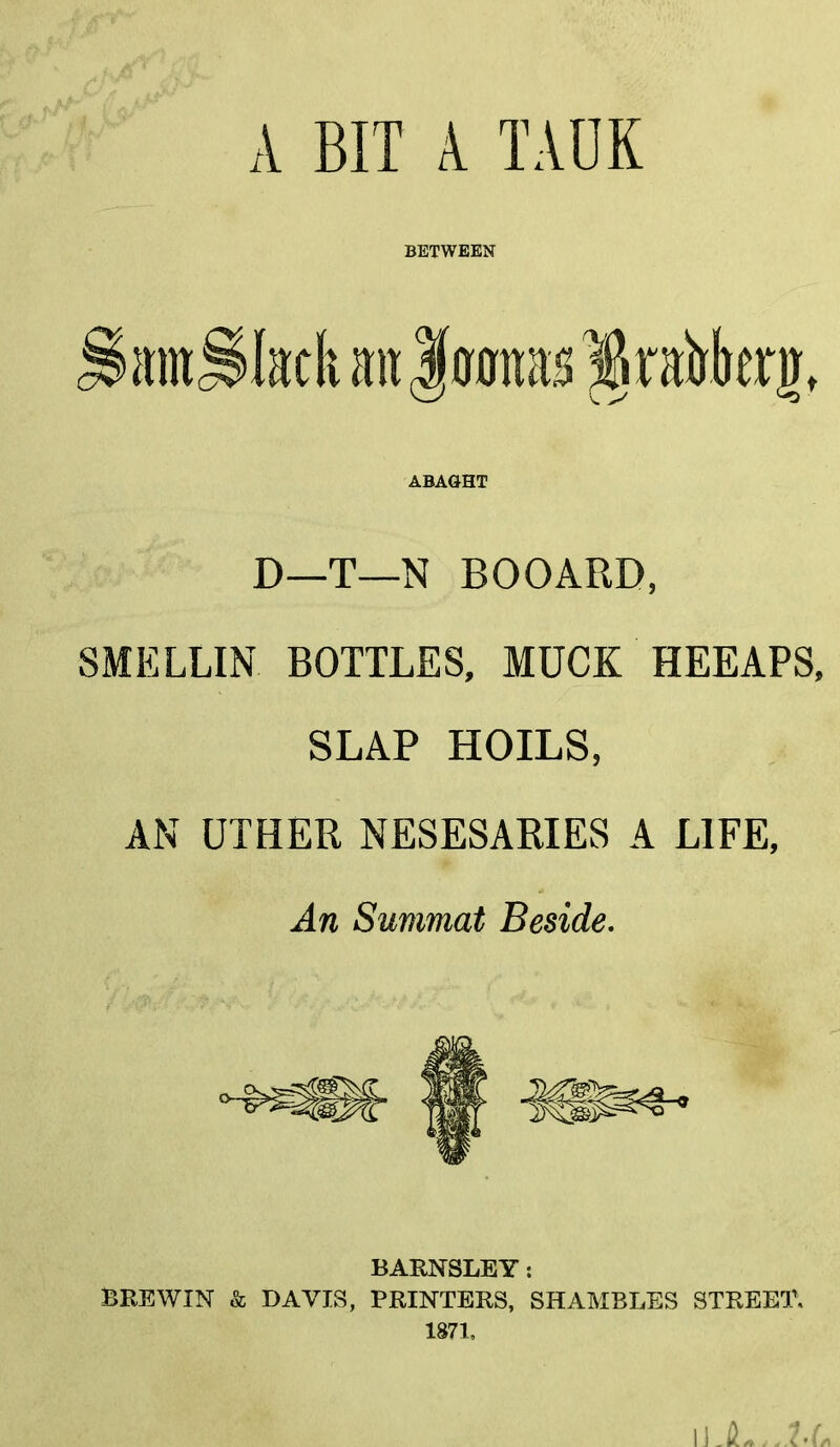 A BIT A TADK BETWEEN antSIatk an Jennas §rabkrjt ABAGHT D—T—N BOOARD, SMELLIN BOTTLES, MUCK HEEAPS, SLAP HOILS, AN UTHER NESESARIES A LIFE, An Summat Beside. BARNSLEY: BREWIN & DAVIS, PRINTERS, SHAMBLES STREET.