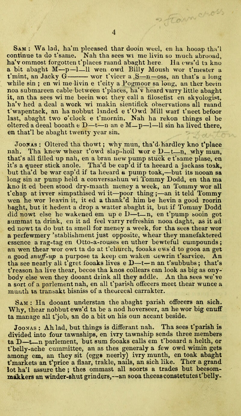 Sam : Wa lad, ha’m pleeased thar dooin weel, en ha hooap tha’i continue ta do t’same. Nah tha sees wi me livin so much abrooad, ha’v ommost forgotten t’places raand abaght here Ila ews’d ta kno a bit abaght M—p—1—11 wen owd Billy Moush wor t’mester a t’mint, an .Tacky G wor t’vicer a,S—n—oss, an that’s a long while sin ; en wi me livin e t’city a Pogmoor sa long, an ther beein noa submareen cable between t’places, ha’v heard varry little abaght it, an tha sees wi me beein wot they call a filosetist en skyologist, ha’v hed a deal a work wi makin sientifick observations all raand t'wapentack, an ha nobbut landed e t’Owd Mill waif t’neet befoor last, abaght two o’clock e t’mornin. Nah ha rekon things el be oltered a deeal booath e D—t—n an e M_p—1—11 sin ha lived there, en that’l be abaght twenty year sin. Jooitas : Oltered tha thowt; why mun, tha’d.hardley kno t’place nah. Tha knew whear t’owd slap-hoil wor e D—t—n, why mun, that’s all filled up nah, en a bran new pump stuck e t’same plase, en it’s a queer stick anole. Tha’d be cap’d if ta heeard a jackass toak, but tha’d be war cap’d if ta heeard a pump toak,—but its nooan sa long sin ar pump held a conversashun wi Tommy Dodd, en tha ma kno it ed been stood dry-maath meney a week, an Tommy wor all t’chap at ivver simpathised wi it—poor thing ;—an it teld Tommy wen he wor leavin it, it ed a thank’d him be hevin a good roorin baght, but it hedent a drop a waiter abaght it, but if Tommy Dodd did nowt else he wakened em up e D—t—n, en t’pump sooin got summat ta drink, en it ad feel varry refreshin nooa daght, as it ad ed nowt ta do but ta smell for meney a week, for tha sees thear wor a perfewmery ’stablishment just opposite, whear they manefaktered essence a rag-tag en Otto-a-rouses en uther bewteful cumpounds; an wen thear wor owt ta do at t’church, fooaks evvs’d to gooa an get a good snuff-up a purpose ta keep em waken tlewrin t’sarvice. An tha see nearly all t’gret fooaks lives e D—t— n an t’subbubs ; that’s t’reason ha live thear, becos tha knos collears can look as big as ony- bodv else wen they dooant drink all they addle. An tha sees we’ve a sort of a parlement nah, en all t’parish offecers meet thear wunce a munth ta transakt bisniss of a theorecal carrakter. Sam : Ha dooant understan the abaght parish offecers an sich. Why, thear nobbut ews’d ta be a nod hoverseer, an he wor big enuff ta manage all t’job, an do a bit on his oun accant beside. Jooxas : Ah lad, but things is differant nah. Tha sees t’parish is divided into four tawnships, en ivry tawnship sends three members ta D—t n parlement, but sum fooaks calls em t’boaard a helth, or t’belly-ache cummittee, an as thes generaly a few owd wimin gets among em, an they sit (eggs neerly) ivry munth, en toak abaght t’markets an t’price a flaar, trakle, nails, an sich like. Ther a grand lot ha’l assure the ; thes ommast all soorts a trades but beesom- makkers an winder-shut grinders,—an sooa theeasconstetutest’belly-