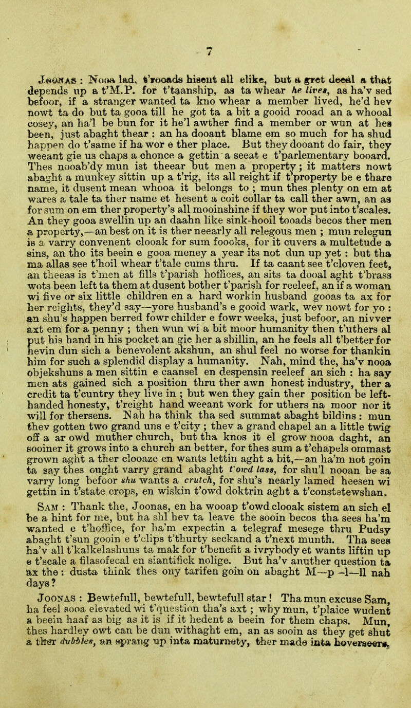 J«*Onas : Nona lad, frooads hiscnt all elike, but a gret deeal a that depends up a f M.P. for t’taanship, as ta whear he lives, as ha’v sed befoor, if a stranger wanted ta kno whear a member lived, he’d hev nowt ta do but ta gooa till he got ta a bit a gooid rooad an a whooal cosey, an ha’l be bun for it he’l awther find a member or wun at hes been, just abaght thear : an ha dooant blame em so much for ha shud happen do t’same if ha wor e ther place. But they dooant do fair, they weeant gie us chaps a chonce a gettin a seeat e t’parlementary booard. Thes nooab’dy mun ist theear but men a property; it matters nowt abaght a munkey sittin up a t’rig, it3 all reight if t’property be e thare name, it dusent mean whooa it belongs to ; mun thes plenty on em at wares a tale ta ther name et hesent a coit collar ta call ther awn, an as for sum on em ther property’s all mooinshine if they wor put into t’scales. An they gooa swellin up an daahn like sink-hooil tooads becos ther men a property,—an best on it is ther neearly all relegous men ; mun relegun is a varry convenent clooak for sum foooks, for it cuvers a multetude a sins, an tho its beein e gooa meney a year its not dun up yet : but tha ma alias see t’hoil whear t’tale cums thru. If ta caant see t’cloven feet, an fneeas is t’men at fills t’parish hoffices, an sits ta dooal aght f brass wots been left ta them at dusent bother t’parish for reeleef, an if a woman wi five or six little children en a hard work in husband gooas ta ax for her reights, they’d say—yore husband’s e gooid wark, wev nowt for yo : an shu’s happen berred fowr childer e fowr weeks, just befoor, an nivver axt em for a penny ; then wun wi a bit moor humanity then t’uthers al put his hand in his pocket an gie her a shillin, an he feels all t’bet.ter for nevin dun sich a benevolent akshun, an shul feel no worse for thankin him for such a splendid display a humanity. Nah, mind the, ha’v nooa objekshuns a men sittin e caansel en despensin reeleef an sich : ha say men ats gained sich a position thru ther awn honest industry, ther a credit ta t’cuntry they live in ; but wen they gain ther position be left- handed honesty, freight hand weeant work for uthers na moor nor it will for thersens. Nah ha think tha sed summat abaght bildins : mun thev gotten two grand uns e f city ; thev a grand chapel an a little twig off a ar owd muther church, but tha knos it el grow nooa daght, an sooiner it grows into a church an better, for thes sum a f chapels ornmast grown aght a ther clooaze en wants lettin aght a bit,—an ha’m not goin ta say thes ought varry grand abaght fon'd lass, for shu’l nooan be sa varry long befoor shu wants a crutch, for shu’s nearly lamed heesen wi gettin in t’state crops, en wiskin t’owd doktrin aght a t’constetewshan. Sam : Thank the, Joonas, en ha wooap t’owd clooak sistem an sich el be a hint for me, but ha shl hev ta leave the sooin becos tha sees ha’m wanted e t’hoffice, for ha’m expectin a telegraf mesege thru Pudsy abaght f sun gooin e f clips t’thurty seckand a f next munth. Tha sees ha’v all f kalkelashuns ta mak for t’benefit a ivrybody et wants liftin up e f scale a filasofecal en siantifick nolige. But ha’v anuther question ta ax the : dusta think thes ony tarifen goin on abaght M—p -1—U nah days? Joonas : Bewtefull, bewtefull, bewtefull star! Tha mun excuse Sam, ha feel sooa elevated wi t’question tha’s axt; why mun, t’plaice wudenfc a beein haaf as big as it is if it hedent a beein for them chaps. Mun, thes hardley owt can be dun withaght em, an as sooin as they get shut a ther dubbies, an sprang up inta maturnety, ther made inta hoverseer*.