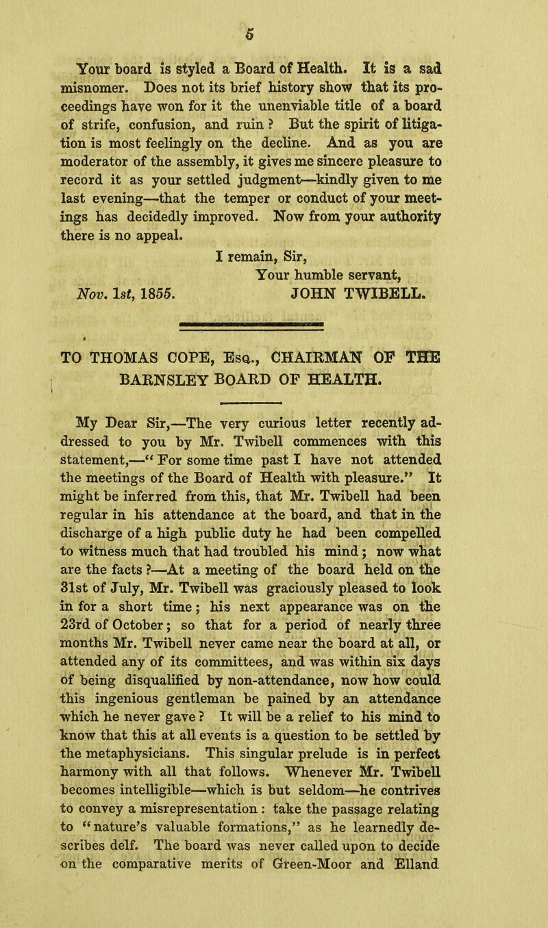 Your board is styled a Board of Health. It is a sad misnomer. Does not its brief history show that its pro- ceedings have won for it the unenviable title of a board of strife, confusion, and ruin ? But the spirit of litiga- tion is most feelingly on the decline. And as you are moderator of the assembly, it gives me sincere pleasure to record it as your settled judgment—kindly given to me last evening—that the temper or conduct of your meet- ings has decidedly improved. Now from your authority there is no appeal. I remain, Sir, Your humble servant, Nov. 1st, 1855. JOHN TWIBELL. TO THOMAS COPE, Esq., CHAIRMAN OP THE BARNSLEY BOARD OF HEALTH. My Dear Sir,—The very curious letter recently ad- dressed to you by Mr. Twibell commences with this statement,— For some time past I have not attended the meetings of the Board of Health with pleasure. It might be inferred from this, that Mr. Twibell had been regular in his attendance at the board, and that in the discharge of a high public duty he had been compelled to witness much that had troubled his mind; now what are the facts ?—At a meeting of the board held on the 31st of July, Mr. Twibell was graciously pleased to look in for a short time; his next appearance was on the 23rd of October; so that for a period of nearly three months Mr. Twibell never came near the board at all, or attended any of its committees, and was within six days of being disqualified by non-attendance, now how could this ingenious gentleman be pained by an attendance which he never gave ? It will be a relief to his mind to know that this at all events is a question to be settled by the metaphysicians. This singular prelude is in perfect harmony with all that follows. Whenever Mr. Twibell becomes intelligible—which is but seldom—he contrives to convey a misrepresentation : take the passage relating to nature's valuable formations, as he learnedly de- scribes delf. The board was never called upon to decide on the comparative merits of Green-Moor and Elland