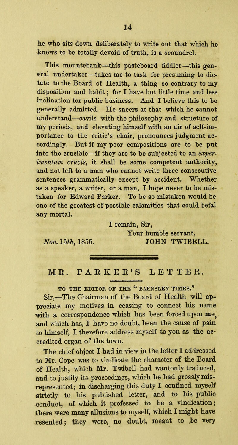 he who sits down deliberately to write out that which he knows to be totally devoid of truth, is a scoundrel. This mountebank—this pasteboard fiddler—this gen- eral undertaker—takes me to task for presuming to dic- tate to the Board of Health, a thing so contrary to my disposition and habit; for I have but little time and less inclination for public business. And I believe this to be generally admitted. He sneers at that which he cannot understand—cavils with the philosophy and strueture of my periods, and elevating himself with an air of self-im- portance to the critic's chair, pronounces judgment ac- cordingly. But if my poor compositions are to be put into the crucible—if they are to be subjected to an exper- imentum cruris, it shall be some competent authority, and not left to a man who cannot write three consecutive sentences grammatically except by accident. Whether as a speaker, a writer, or a man, I hope never to be mis- taken for Edward Parker. To be so mistaken would be one of the greatest of possible calamities that could befal any mortal. I remain, Sir, Your humble servant, Nov. 15th, 1855. JOHN TWIBELL. MR. PARKER'S LETTER. TO THE EDITOR OF THE  BARNSLEY TIMES. Sir,—The Chairman of the Board of Health will ap- preciate my motives in ceasing to connect his name with a correspondence which has been forced upon met and which has, I have no doubt, been the cause of pain to himself, I therefore address myself to you as the ac- credited organ of the town. The chief object I had in view in the letter I addressed to Mr. Cope was to vindicate the character of the Board of Health, which Mr. Twibell had wantonly traduced, and to justify its proceedings, which he had grossly mis- represented; in discharging this duty I confined myself strictly to his published letter, and to his public conduct, of which it professed to he a vindication; there were many allusions to myself, which I might have resented; they were, no doubt, meant to .be very