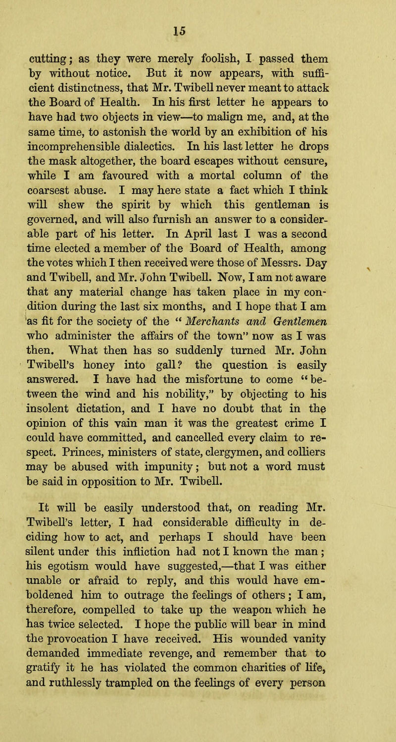 cutting; as they were merely foolish, I passed them by without notice. But it now appears, with suffi- cient distinctness, that Mr. Twibell never meant to attack the Board of Health. In his first letter he appears to have had two objects in view—to malign me, and, at the same time, to astonish the world by an exhibition of his incomprehensible dialectics. In his last letter he drops the mask altogether, the board escapes without censure, while I am favoured with a mortal column of the coarsest abuse. I may here state a fact which I think will shew the spirit by which this gentleman is governed, and will also furnish an answer to a consider- able part of his letter. In April last I was a second time elected a member of the Board of Health, among the votes which I then received were those of Messrs. Day and Twibell, and Mr. John Twibell. Now, I am not aware that any material change has taken place in my con- dition during the last six months, and I hope that I am 'as fit for the society of the  Merchants and Gentlemen who administer the affairs of the town now as I was then. What then has so suddenly turned Mr. John Twibell's honey into gall? the question is easily answered. I have had the misfortune to come be- tween the wind and his nobility, by objecting to his insolent dictation, and I have no doubt that in the opinion of this vain man it was the greatest crime I could have committed, and cancelled every claim to re- spect. Princes, ministers of state, clergymen, and colliers may be abused with impunity; but not a word must be said in opposition to Mr. Twibell. It will be easily understood that, on reading Mr. Twibell's letter, I had considerable difficulty in de- ciding how to act, and perhaps I should have been silent under this infliction had not I known the man ; his egotism would have suggested,—that I was either unable or afraid to reply, and this would have em- boldened him to outrage the feelings of others; I am, therefore, compelled to take up the weapon which he has twice selected. I hope the public will bear in mind the provocation I have received. His wounded vanity demanded immediate revenge, and remember that to gratify it he has violated the common charities of life, and ruthlessly trampled on the feelings of every person