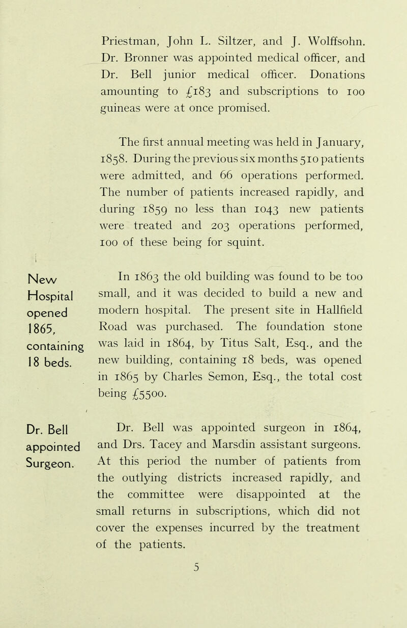 New Hospital opened 1865, containing 18 beds. Dr. Bell appointed Surgeon. Priestman, John L. Siltzer, and J. Wolffsohn. Dr. Bronner was appointed medical officer, and Dr. Bell junior medical officer. Donations amounting to £183 and subscriptions to 100 guineas were at once promised. The first annual meeting was held in J anuary, 1858. During the previous six months 510 patients were admitted, and 66 operations performed. The number of patients increased rapidly, and during 1859 n0 less than 1043 new patients were treated and 203 operations performed, 100 of these being for squint. In 1863 the old building was found to be too small, and it was decided to build a new and modern hospital. The present site in Halffield Road was purchased. The foundation stone was laid in 1864, by Titus Salt, Esq., and the new building, containing 18 beds, was opened in 1865 by Charles Semon, Esq., the total cost being £5500. Dr. Bell was appointed surgeon in 1864, and Drs. Tacey and Marsdin assistant surgeons. At this period the number of patients from the outlying districts increased rapidly, and the committee were disappointed at the small returns in subscriptions, which did not cover the expenses incurred by the treatment of the patients.