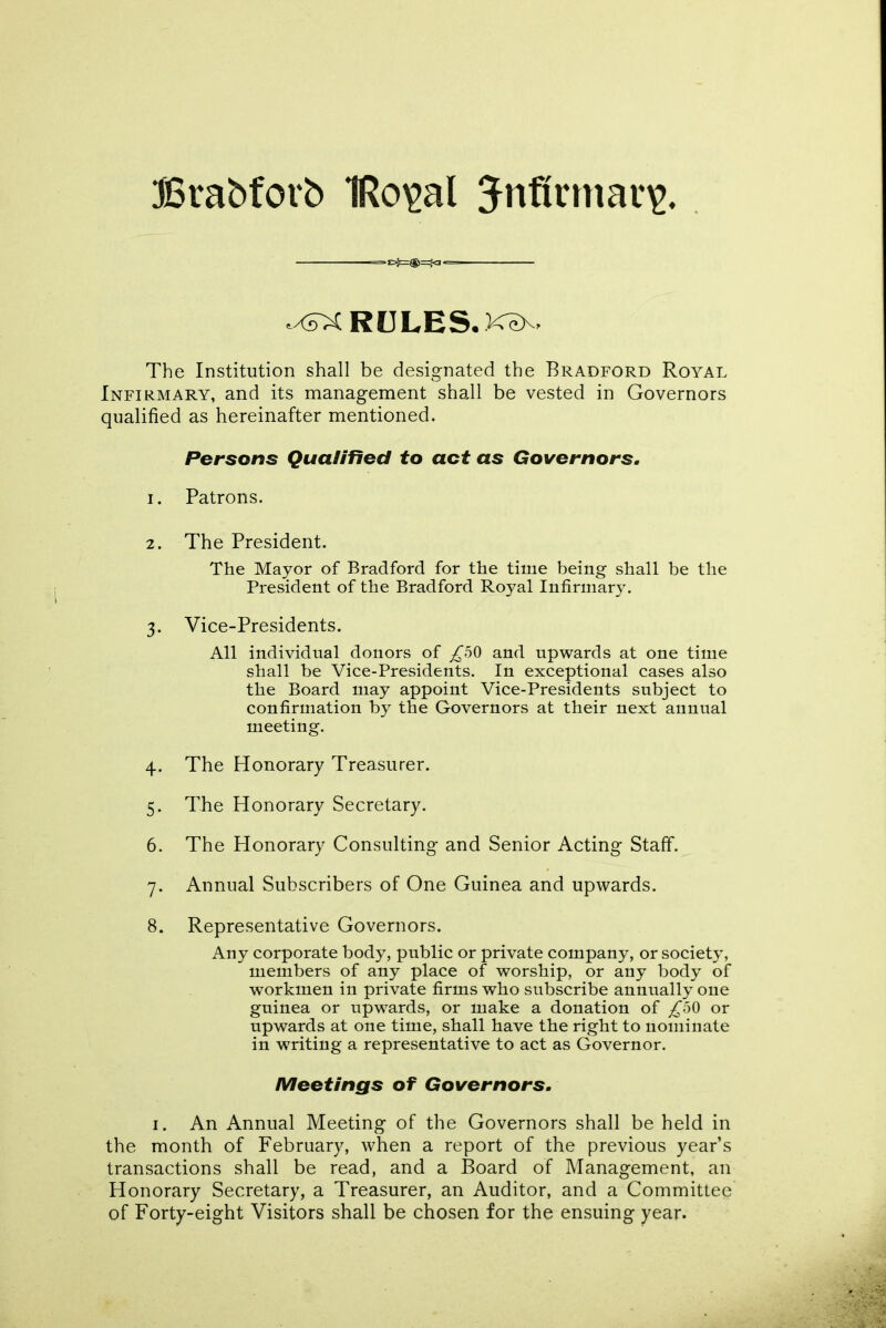 JBrabforb 1Ro\>al $nflrman>. .xdXRULES.K^x, The Institution shall be designated the Bradford Royal Infirmary, and its management shall be vested in Governors qualified as hereinafter mentioned. Persons Qualified to act as Governors. 1. Patrons. 2. The President. The Mayor of Bradford for the time being shall be the President of the Bradford Royal Infirmary. 3. Vice-Presidents. All individual donors of ^50 and upwards at one time shall be Vice-Presidents. In exceptional cases also the Board may appoint Vice-Presidents subject to confirmation by the Governors at their next annual meeting. 4. The Honorary Treasurer. 5. The Honorary Secretary. 6. The Honorary Consulting and Senior Acting Staff. 7. Annual Subscribers of One Guinea and upwards. 8. Representative Governors. Any corporate body, public or private company, or society, members of any place of worship, or any body of workmen in private firms who subscribe annually one guinea or upwards, or make a donation of £50 or upwards at one time, shall have the right to nominate in writing a representative to act as Governor. Meetings of Governors. 1. An Annual Meeting of the Governors shall be held in the month of February, when a report of the previous year’s transactions shall be read, and a Board of Management, an Honorary Secretary, a Treasurer, an Auditor, and a Committee of Forty-eight Visitors shall be chosen for the ensuing year.