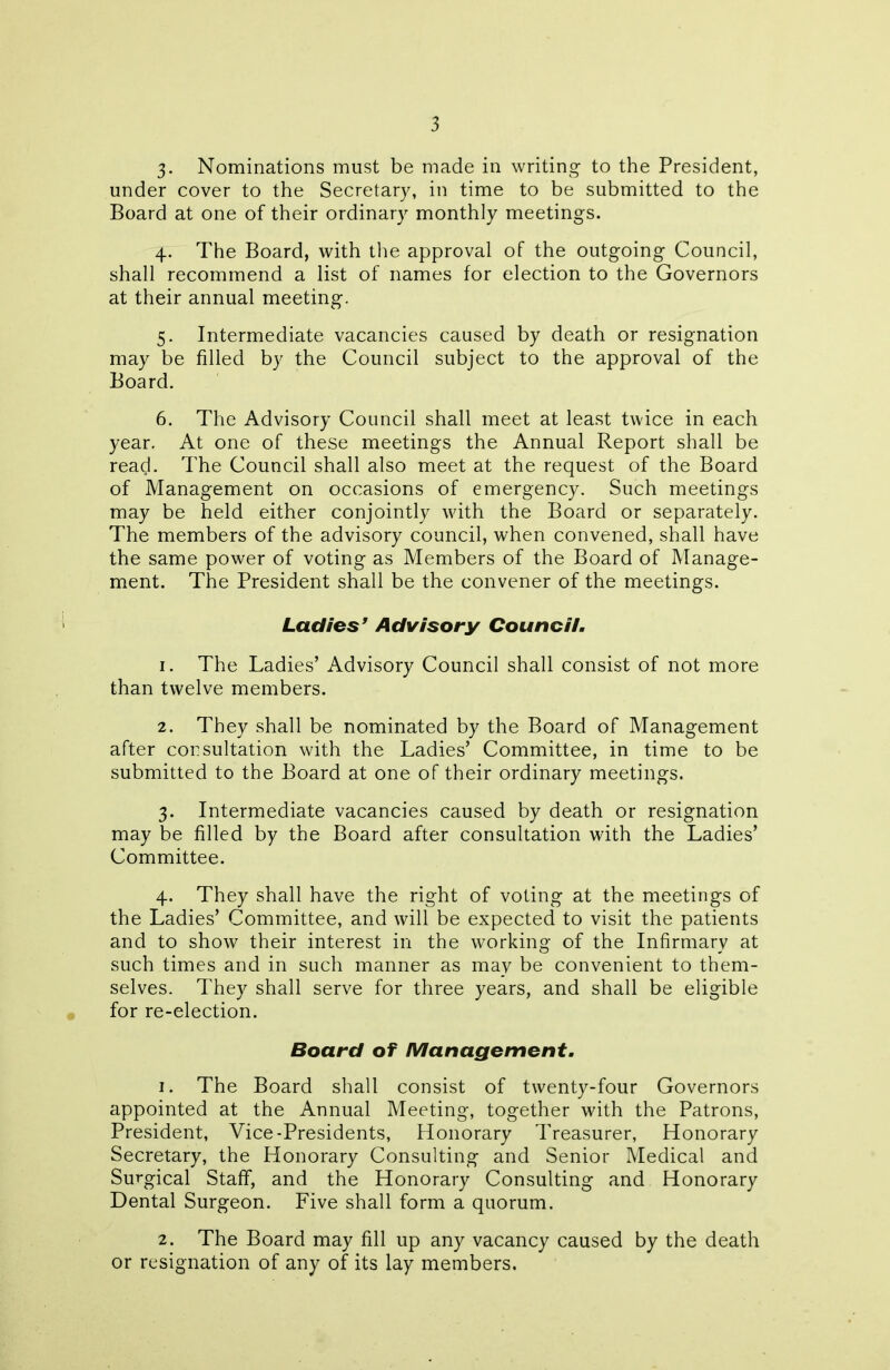 3- Nominations must be made in writing to the President, under cover to the Secretary, in time to be submitted to the Board at one of their ordinary monthly meetings. 4. The Board, with the approval of the outgoing Council, shall recommend a list of names for election to the Governors at their annual meeting. 5. Intermediate vacancies caused by death or resignation may be filled by the Council subject to the approval of the Board. 6. The Advisory Council shall meet at least twice in each year. At one of these meetings the Annual Report shall be read. The Council shall also meet at the request of the Board of Management on occasions of emergency. Such meetings may be held either conjointly with the Board or separately. The members of the advisory council, when convened, shall have the same power of voting as Members of the Board of Manage- ment. The President shall be the convener of the meetings. Ladies’ Advisory Council. 1. The Ladies’ Advisory Council shall consist of not more than twelve members. 2. They shall be nominated by the Board of Management after consultation with the Ladies’ Committee, in time to be submitted to the Board at one of their ordinary meetings. 3. Intermediate vacancies caused by death or resignation may be filled by the Board after consultation with the Ladies’ Committee. 4. They shall have the right of voting at the meetings of the Ladies’ Committee, and will be expected to visit the patients and to show their interest in the working of the Infirmary at such times and in such manner as may be convenient to them- selves. They shall serve for three years, and shall be eligible for re-election. Board of Management. 1. The Board shall consist of twenty-four Governors appointed at the Annual Meeting, together with the Patrons, President, Vice-Presidents, Honorary Treasurer, Honorary Secretary, the Honorary Consulting and Senior Medical and Surgical Staff, and the Honorary Consulting and Honorary Dental Surgeon. Five shall form a quorum. 2. The Board may fill up any vacancy caused by the death or resignation of any of its lay members.