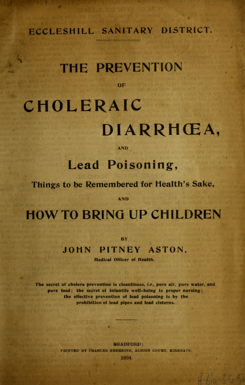 ECCLESHILL SANITARY DISTRICT. THE PREVENTION CHOLERAIC DIARRHOEA, ■ AND Lead Poisoning, Things to be Remembered for Health’s Sake, HOWTO BRING UP CHILDREN BY JOHN PITNEY ASTON, Medical Officer of Health. The secret of cholera prevention is cleanliness, i.e., pure air, pure water, and pure food; the secret of infantile well-being is proper nursing; the effective prevention of lead poisoning is by the prohibition of lead pipes and lead cisterns. BRADFORD: PRINTED BT CHARLES GREENING, ALBION COURT, KIRKGATE.