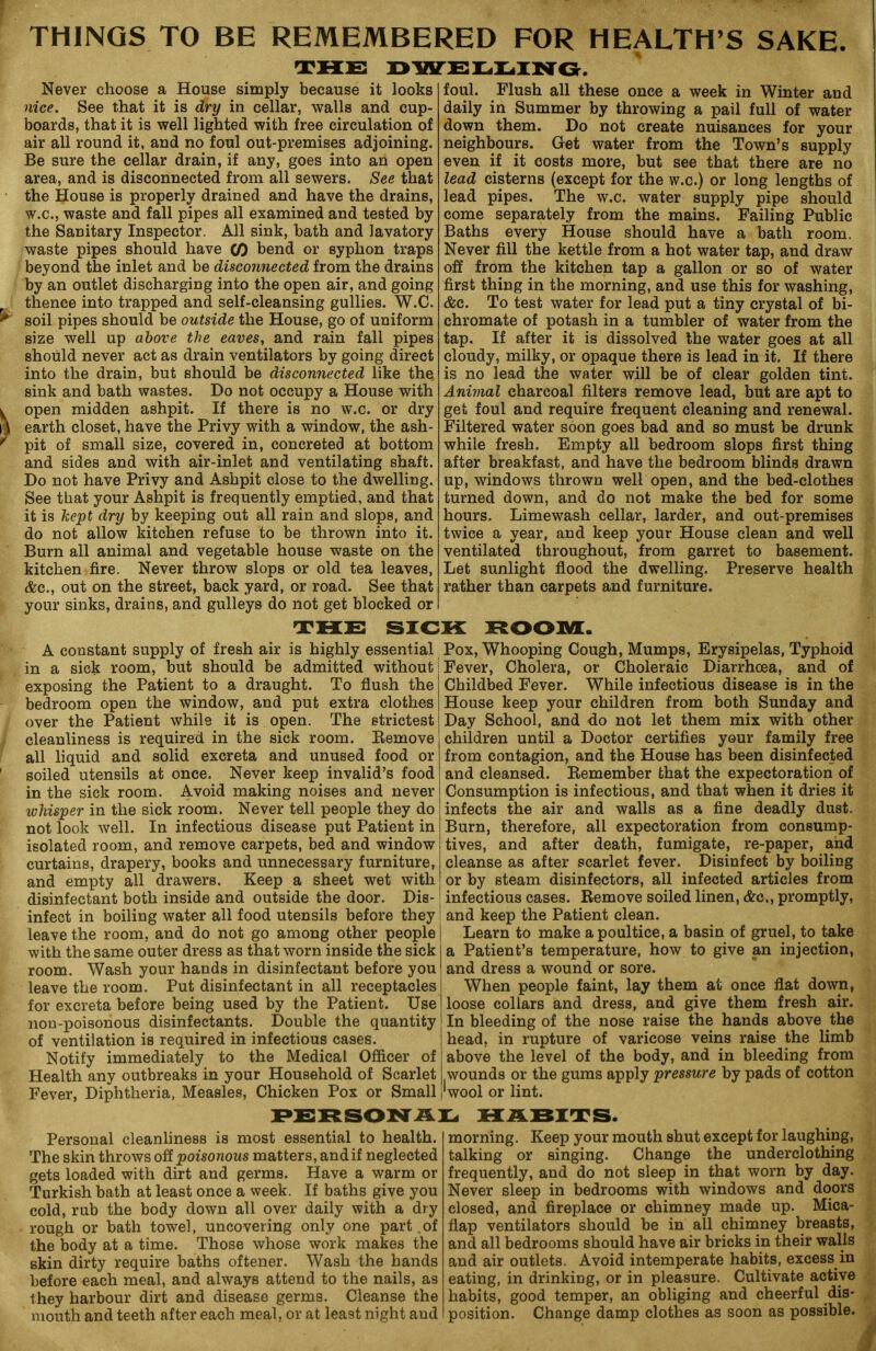 THINGS TO BE REMEMBERED FOR HEALTH’S SAKE. THE DWELLING. Never choose a House simply because it looks nice. See that it is dry in cellar, walls and cup- boards, that it is well lighted with free circulation of air all round it, and no foul out-premises adjoining. Be sure the cellar drain, if any, goes into an open area, and is disconnected from all sewers. See that the House is properly drained and have the drains, w.c., waste and fall pipes all examined and tested by the Sanitary Inspector. All sink, bath and lavatory waste pipes should have CO bend or syphon traps beyond the inlet and be disconnected from the drains by an outlet discharging into the open air, and going thence into trapped and self-cleansing gullies. W.C. soil pipes should be outside the House, go of uniform size well up above the eaves, and rain fall pipes should never act as drain ventilators by going direct into the drain, but should be disconnected like the. sink and bath wastes. Do not occupy a House with open midden ashpit. If there is no w.c. or dry earth closet, have the Privy with a window, the ash- pit of small size, covered in, concreted at bottom and sides and with air-inlet and ventilating shaft. Do not have Privy and Ashpit close to the dwelling. See that your Ashpit is frequently emptied, and that it is kept dry by keeping out all rain and slops, and do not allow kitchen refuse to be thrown into it. Burn all animal and vegetable house waste on the kitchen fire. Never throw slops or old tea leaves, &c., out on the street, back yard, or road. See that your sinks, drains, and gulleys do not get blocked or foul. Flush all these once a week in Winter and daily in Summer by throwing a pail full of water down them. Do not create nuisances for your neighbours. Get water from the Town’s supply even if it costs more, but see that there are no lead cisterns (except for the w.c.) or long lengths of lead pipes. The w.c. water supply pipe should come separately from the mains. Failing Public Baths every House should have a bath room. Never fill the kettle from a hot water tap, and draw off from the kitchen tap a gallon or so of water first thing in the morning, and use this for washing, &c. To test water for lead put a tiny crystal of bi- chromate of potash in a tumbler of water from the tap. If after it is dissolved the water goes at all cloudy, milky, or opaque there is lead in it. If there is no lead the water will be of clear golden tint. Animal charcoal filters remove lead, but are apt to get foul and require frequent cleaning and renewal. Filtered water soon goes bad and so must be drunk while fresh. Empty all bedroom slops first thing after breakfast, and have the bedroom blinds drawn up, windows thrown well open, and the bed-clothes turned down, and do not make the bed for some hours. Limewash cellar, larder, and out-premises twice a year, and keep your House clean and well ventilated throughout, from garret to basement. Let sunlight flood the dwelling. Preserve health rather than carpets and furniture. THE SICK ROOM. A constant supply of fresh air is highly essential in a sick room, but should be admitted without exposing the Patient to a draught. To flush the bedroom open the window, and put extra clothes over the Patient while it is open. The strictest cleanliness is required in the sick room. Bemove all liquid and solid excreta and unused food or soiled utensils at once. Never keep invalid’s food in the sick room. Avoid making noises and never whisper in the sick room. Never tell people they do not look well. In infectious disease put Patient in isolated room, and remove carpets, bed and window curtains, drapery, books and unnecessary furniture, and empty all drawers. Keep a sheet wet with disinfectant both inside and outside the door. Dis- infect in boiling water all food utensils before they leave the room, and do not go among other people with the same outer dress as that worn inside the sick room. Wash your hands in disinfectant before you leave the room. Put disinfectant in all receptacles for excreta before being used by the Patient. Use non-poisonous disinfectants. Double the quantity of ventilation is required in infectious cases. Notify immediately to the Medical Officer of Health any outbreaks in your Household of Scarlet Fever, Diphtheria, Measles, Chicken Pox or Small Pox, Whooping Cough, Mumps, Erysipelas, Typhoid Fever, Cholera, or Choleraic Diarrhoea, and of Childbed Fever. While infectious disease is in the House keep your children from both Sunday and Day School, and do not let them mix with other children until a Doctor certifies your family free from contagion, and the House has been disinfected and cleansed. Bemember that the expectoration of Consumption is infectious, and that when it dries it infects the air and walls as a fine deadly dust. Burn, therefore, all expectoration from consump- tives, and after death, fumigate, re-paper, and cleanse as after scarlet fever. Disinfect by boiling or by steam disinfectors, all infected articles from * infectious cases. Bemove soiled linen, &c., promptly, and keep the Patient clean. Learn to make a poultice, a basin of gruel, to take a Patient’s temperature, how to give an injection, and dress a wound or sore. When people faint, lay them at once flat down, loose collars and dress, and give them fresh air. In bleeding of the nose raise the hands above the head, in rupture of varicose veins raise the limb above the level of the body, and in bleeding from wounds or the gums apply pressure by pads of cotton 'wool or lint. PERSONAL HABITS. Personal cleanliness is most essential to health. The skin throws off poisonous matters, and if neglected gets loaded with dirt and germs. Have a warm or Turkish bath at least once a week. If baths give you cold, rub the body down all over daily with a dry rough or bath towel, uncovering only one part of the body at a time. Those whose work makes the skin dirty require baths oftener. Wash the hands before each meal, and always attend to the nails, as they harbour dirt and disease germs. Cleanse the mouth and teeth after each meal, or at least night and morning. Keep your mouth shut except for laughing, talking or singing. Change the underclothing frequently, and do not sleep in that worn by day. Never sleep in bedrooms with windows and doors closed, and fireplace or chimney made up. Mica- flap ventilators should be in all chimney breasts, and all bedrooms should have air bricks in their walls and air outlets. Avoid intemperate habits, excess.in eating, in drinking, or in pleasure. Cultivate active habits, good temper, an obliging and cheerful dis- position. Change damp clothes as soon as possible.