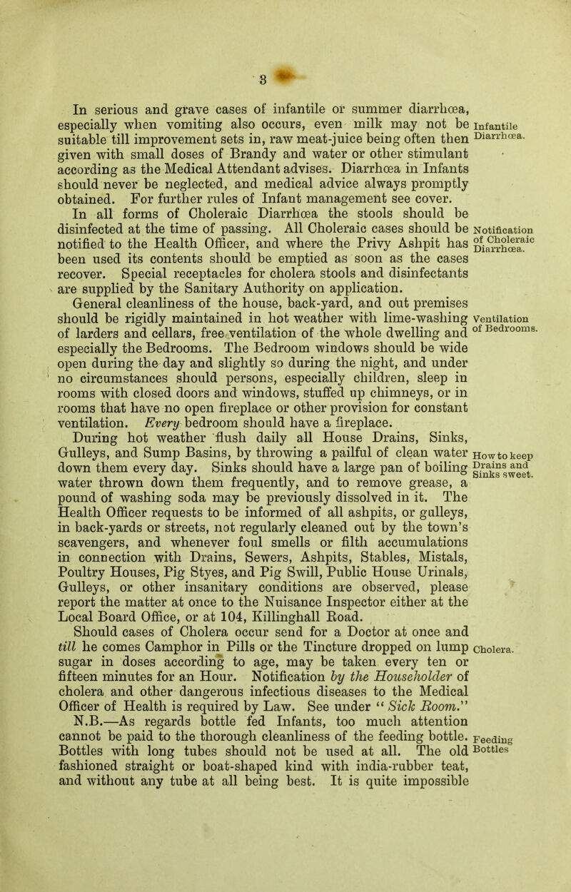 In serious and grave cases of infantile or summer diarrhoea, especially when vomiting also occurs, even milk may not be infantile suitable till improvement sets in, raw meat-juice being often then Diarrhoea, given with small doses of Brandy and water or other stimulant according as the Medical Attendant advises. Diarrhoea in Infants should never be neglected, and medical advice always promptly obtained. For further rules of Infant management see cover. In all forms of Choleraic Diarrhoea the stools should be disinfected at the time of passing. All Choleraic cases should be Notification notified to the Health Officer, and where the Privy Ashpit has been used its contents should be emptied as soon as the cases recover. Special receptacles for cholera stools and disinfectants are supplied by the Sanitary Authority on application. General cleanliness of the house, back-yard, and out premises should be rigidly maintained in hot weather with lime-washing ventilation of larders and cellars, free ventilation of the whole dwelling and of Bedrooms, especially the Bedrooms. The Bedroom windows should be wide open during the day and slightly so during the night, and under no circumstances should persons, especially children, sleep in rooms with closed doors and windows, stuffed up chimneys, or in rooms that have no open fireplace or other provision for constant ventilation. Every bedroom should have a fireplace. During hot weather flush daily all House Drains, Sinks, Gulleys, and Sump Basins, by throwing a pailful of clean water Howto keep down them every day. Sinks should have a large pan of boiling Drgms and water thrown down them frequently, and to remove grease, a pound of washing soda may be previously dissolved in it. The Health Officer requests to be informed of all ashpits, or gulleys, in back-yards or streets, not regularly cleaned out by the town’s scavengers, and whenever foul smells or filth accumulations in connection with Drains, Sewers, Ashpits, Stables, Mistals, Poultry Houses, Pig Styes, and Pig Swill, Public House Urinals, Gulleys, or other insanitary conditions are observed, please report the matter at once to the Nuisance Inspector either at the Local Board Office, or at 104, Killinghall Road. Should cases of Cholera occur send for a Doctor at once and till he comes Camphor in Pills or the Tincture dropped on lump cholera, sugar in doses according to age, may be taken every ten or fifteen minutes for an Hour. Notification by the Householder of cholera and other dangerous infectious diseases to the Medical Officer of Health is required by Law. See under “ Sick Boom.” N.B.—As regards bottle fed Infants, too much attention cannot be paid to the thorough cleanliness of the feeding bottle. Feeding Bottles with long tubes should not be used at all. The old Bottles fashioned straight or boat-shaped kind with india-rubber teat, and without any tube at all being best. It is quite impossible