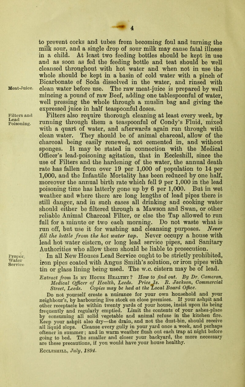 Meat-Juice. Filters and Lead Poisoning. Proper Water Service to prevent corks and tubes from becoming foul and turning the milk sour, and a single drop of sour milk may cause fatal illness in a child. At least two feeding bottles should be kept in use and as soon as fed the feeding bottle and teat should be well cleansed throughout with hot water and when not in use the whole should be kept in a basin of cold water with a pinch of Bicarbonate of Soda dissolved in the water, and rinsed with clean water before use. The raw meat-juice is prepared by well mincing a pound of raw Beef, adding one tablespoonful of water, well pressing the whole through a muslin bag and giving the expressed juice in half teaspoonful doses. Filters also require thorough cleaning at least every week, by running through them a teaspoonful of Condy’s Fluid, mixed with a quart of water, and afterwards again run through with clean water. They should be of animal charcoal, allow of the charcoal being easily renewed, not cemented in, and without sponges. It may be stated in connection with the Medical Officer’s lead-poisoning agitation, that in Eccleshill, since the use of Filters and the hardening of the water, the annual death rate has fallen from over 19 per 1,000 of population to 14 per 1,000, and the Infantile Mortality has been reduced by one half, moreover the annual birth rate which fell 9 per 1,000 in the lead poisoning time has latterly gone up by 6 per 1,000. But in wet weather and where there are long lengths of lead pipes there is still danger, and in such cases all drinking and cooking water should either be filtered through a Mawson and Swan, or other reliable Animal Charcoal Filter, or else the Tap allowed to run full for a minute or two each morning. Do not waste what is run off, but use it for washing and cleansing purposes. Never fill the kettle from the hot ivater tap. Never occupy a house with lead hot water cistern, or long lead service pipes, and Sanitary Authorities who allow them should be liable to prosecution. In all New Houses Lead Service ought to be strictly prohibited, iron pipes coated with Angus Smith’s solution, or iron pipes with tin or glass lining being used. The w.c. cistern may be of lead. Extract from Is my House Healthy ? How to find out. By Dr. Cameron, Medical Officer of Health, Leeds. Price Is. R. Jackson, Commercial Street, Leeds. Copies may be had at the Local Board Office. Do not yourself create a nuisance for your own household and your neighbour’s, by harbouring live stock on close premises. _ If your ashpit and other receptacle be within twenty yards of your house, insist upon its being frequently and regularly emptied. Limit the contents of your ashes-place by consuming all solid vegetable and animal refuse in the kitchen fire. Keep your ashpit also dry—the drain, and not the dust-bin, should receive all liquid slops. Cleanse every gully in your yard once a week, and perhaps oftener in summer; and in warm weather flush out each trap at night before going to bed. The smaller and closer your backyard, the more necessary are these precautions, if you would have your house healthy. Eccleshill, July, 1894.