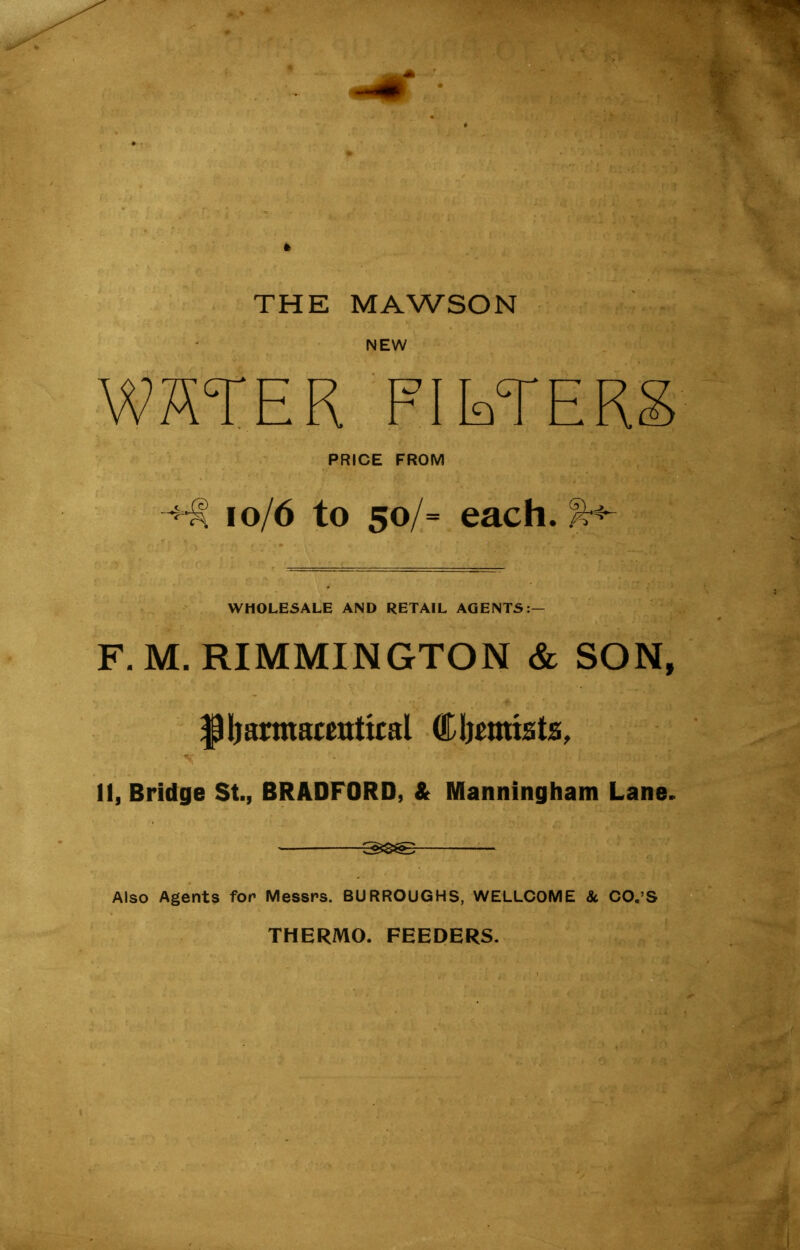 THE MAWSON NEW WHTER PIETERS PRICE FROM 10/6 to 50/= each, WHOLESALE AND RETAIL AGENTS:- F.M. RIMMINGTON & SON, Pharmaceutical (Chemists, 11, Bridge St., BRADFORD, & Manningham Lane. Also Agents for Messrs. BURROUGHS, WELLCOME 8c CO.’S THERMO. FEEDERS.