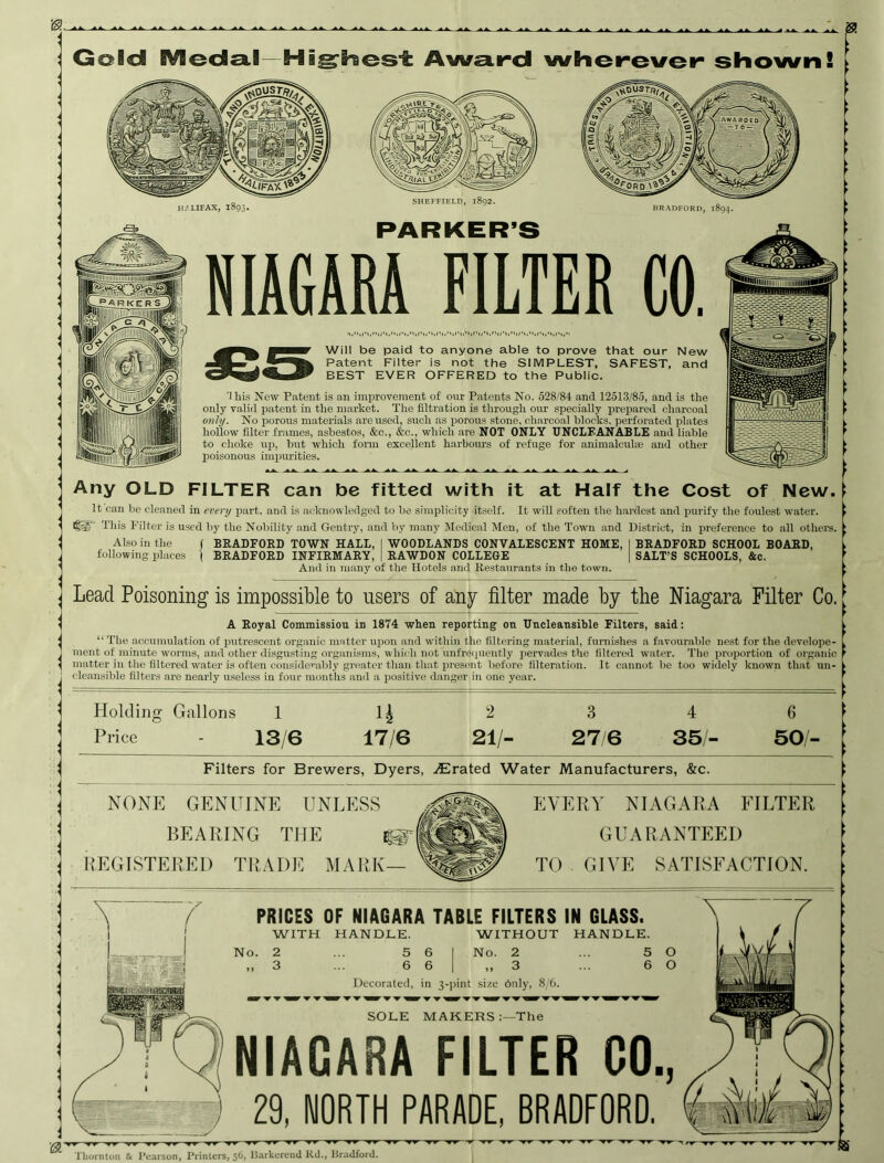 0. Gold IVIecla,l—AwcLird whenever shown! II/LIFAX, 1893. SHEFFIELD, 1892. PARKER’S BRADFORP, 1894. NIAGARA FILTER CO. Will be paid to anyone able to prove that our New Patent Filter is not the SIMPLEST, SAFEST, and BEST EVER OFFERED to the Public. This Now Patent is an improvement of our Patents No. 528/84 and 12513/85, and is the only valid p.atent in the market. The filtration is through our specially prepared ch.arcoal only. No porous materials aroused, such as porous stone, charcoal blocks, perforated plates hollow filter frames, asbestos, &c., &c., which are NOT ONLY UNCLEANABLE and liable to choke up, but which fonn excellent harbours of refuge for animalcuhe and other poisonous impiuiities. Any OLD FILTER can be fitted with it at Half the Cost of New. It can be cleaned in every part, and is acknowledged to be simplicity itself. It will soften the hardest and purify the foulest water. This Filter is used by the Nobility and Gentry, and by many’ jMedical Mon, of the Town and District, in preference to all othci’s. Also in the following places I BRADFORD TOWN HALL, I WOODLANDS CONVALESCENT HOME, BRADFORD INFIRMARY, | RAWDON COLLEGE And in many of the Hotels .and Restaurants in the town. BRADFORD SCHOOL BOARD, SALT’S SCHOOLS, &c. Lead Poisoning is impossible to users of any filter made by the Niagara Filter Co. A Royal Commission in 1874 when reporting on Uncleansible Filters, said: “ The accnnnilation of putrescent organic mnttcr upon and within the filtering material, furnishes a favourable nest for the develope- ment of minute worms, and other disgusting organisms, which not unfreipieiitly pervades the filtered water. Tlie proportion of organic matter in the filtered water is often considerably greater than that present before filteration. It cannot be too widely known that un- cleansible filters are nearly useless in four mouths and a positive danger in one year. Holding Gallons 1 n 2 3 4 6 Price - 13/6 17/6 21/- 21 e 35- 50/- I Filters for Brewers, Dyers, ./Erated Water Manufacturers, &c. NONE GENUINE UNLESS BEARING THE REGISTERED TRADIC MARK— EVERY NIAGARA FILTER GUARANTEED TO GIVE SATISFACTION. PRICES OF NIAGARA TABLE FILTERS IN GLASS. WITH HANDLE. WITHOUT HANDLE. No. 2 ... 5 6 1 No. 2 ... 5 Decorated, in 3-pint size duly, 8/6. SOLE MAKERS:—The NIAGARA FILTER GO., 29, NORTH PARADE, BRADFORD, Thornton & Pearson, Printers, 56, l]arkercnd Kd., Hradford.